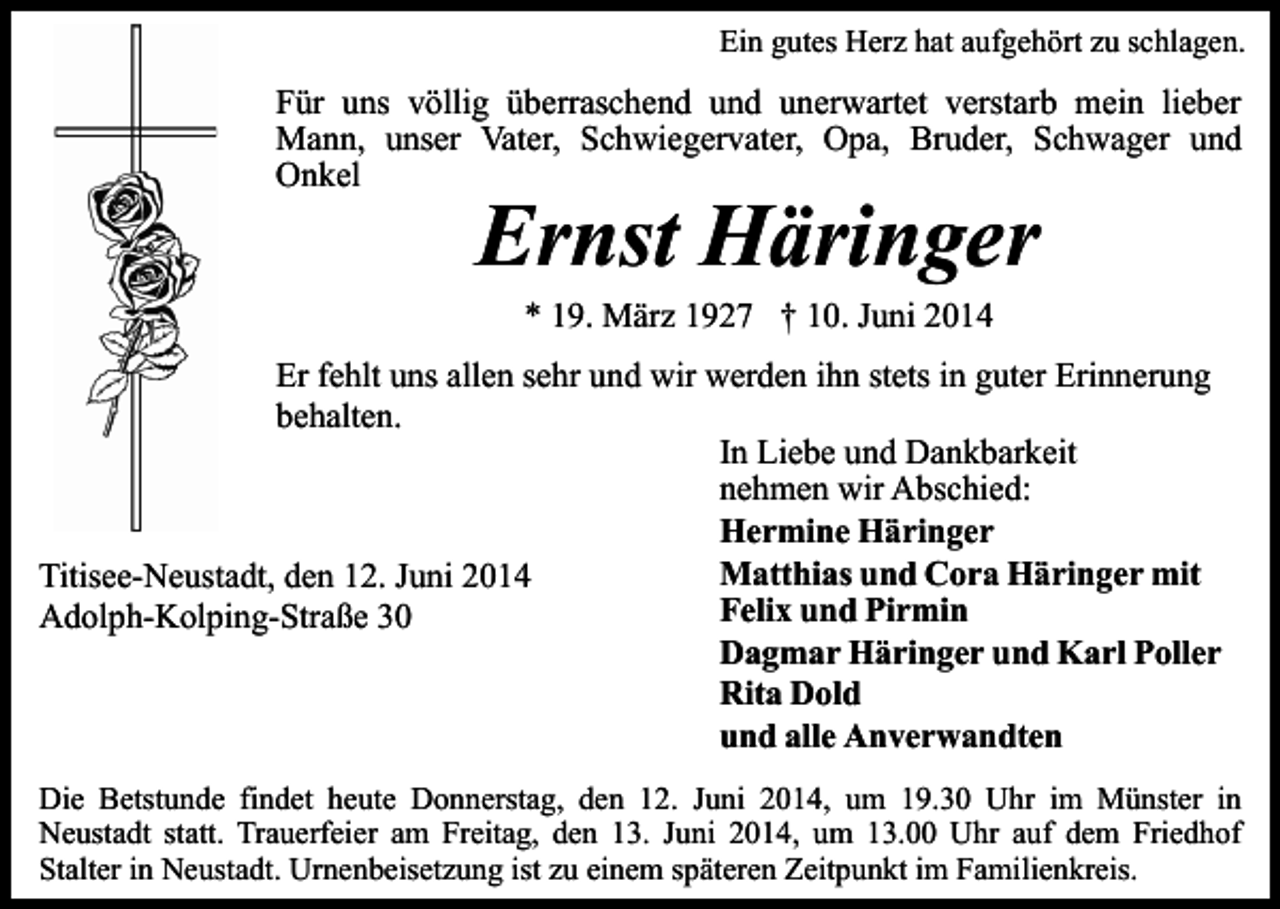 <p>Ein gutes Herz hat aufgehört zu schlagen.</p><p>Für uns völlig überraschend und unerwartet verstarb mein lieber<br />Mann, unser Vater, Schwiegervater, Opa, Bruder, Schwager und<br />Onkel</p><p>Ernst Häringer<br />* 19. März 1927 † 10. Juni 2014</p><p>Er fehlt uns allen sehr und wir werden ihn stets in guter Erinnerung<br />behalten.<br />In Liebe und Dankbarkeit<br />nehmen wir Abschied:<br />Hermine Häringer<br />Matthias und Cora Häringer mit<br />Titisee-Neustadt, den 12. Juni 2014<br />Felix und Pirmin<br />Adolph-Kolping-Straße 30<br />Dagmar Häringer und Karl Poller<br />Rita Dold<br />und alle Anverwandten<br />Die Betstunde findet heute Donnerstag, den 12. Juni 2014, um 19.30 Uhr im Münster in<br />Neustadt statt. Trauerfeier am Freitag, den 13. Juni 2014, um 13.00 Uhr auf dem Friedhof<br />Stalter in Neustadt. Urnenbeisetzung ist zu einem späteren Zeitpunkt im Familienkreis.</p>