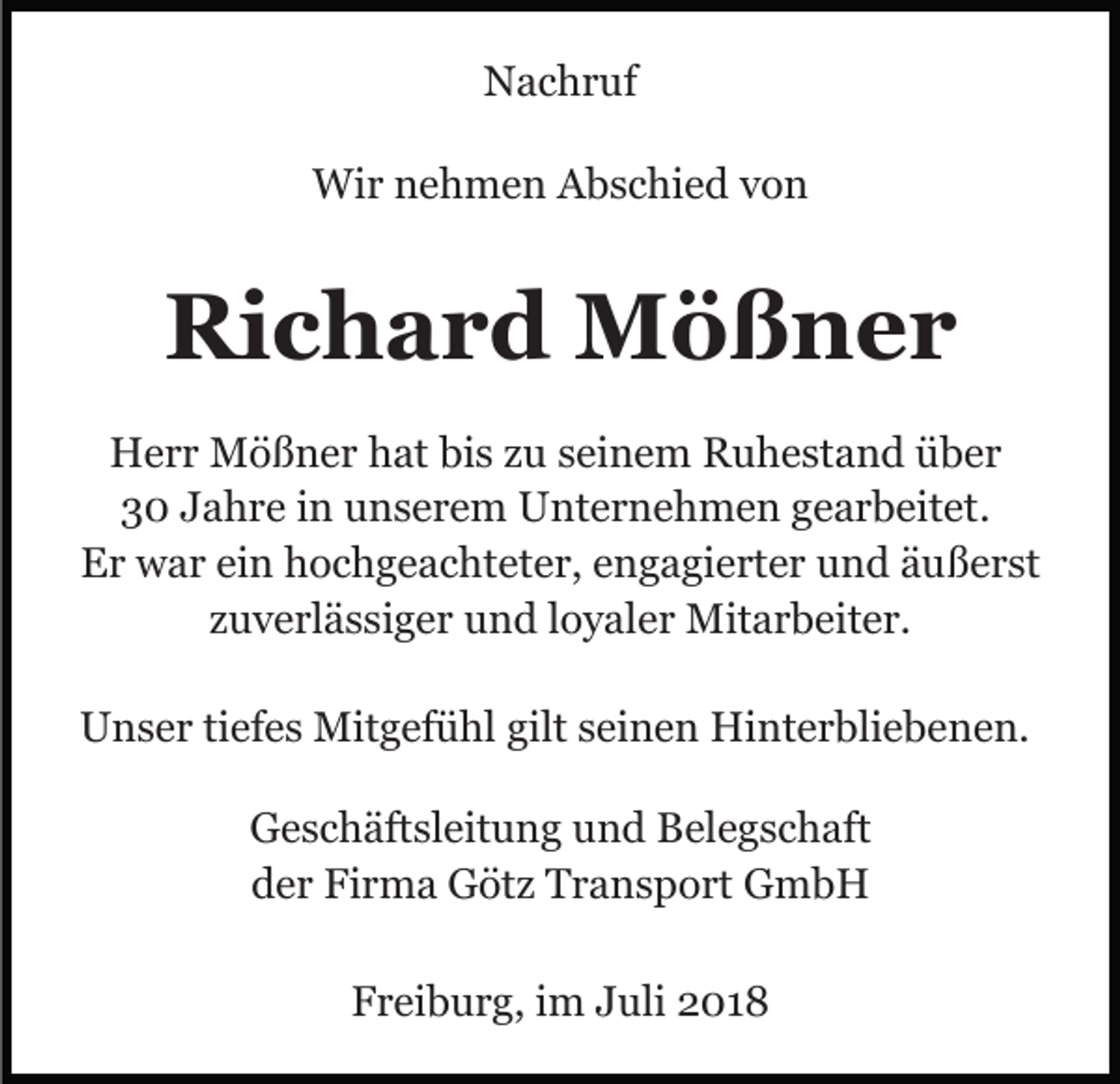 <p>Nachruf<br />Wir nehmen Abschied von</p><p>Richard Mößner<br />Herr Mößner hat bis zu seinem Ruhestand über<br />30 Jahre in unserem Unternehmen gearbeitet.<br />Er war ein hochgeachteter, engagierter und äußerst<br />zuverlässiger und loyaler Mitarbeiter.<br />Unser tiefes Mitgefühl gilt seinen Hinterbliebenen.<br />Geschäftsleitung und Belegschaft<br />der Firma Götz Transport GmbH<br />Freiburg, im Juli 2018</p>