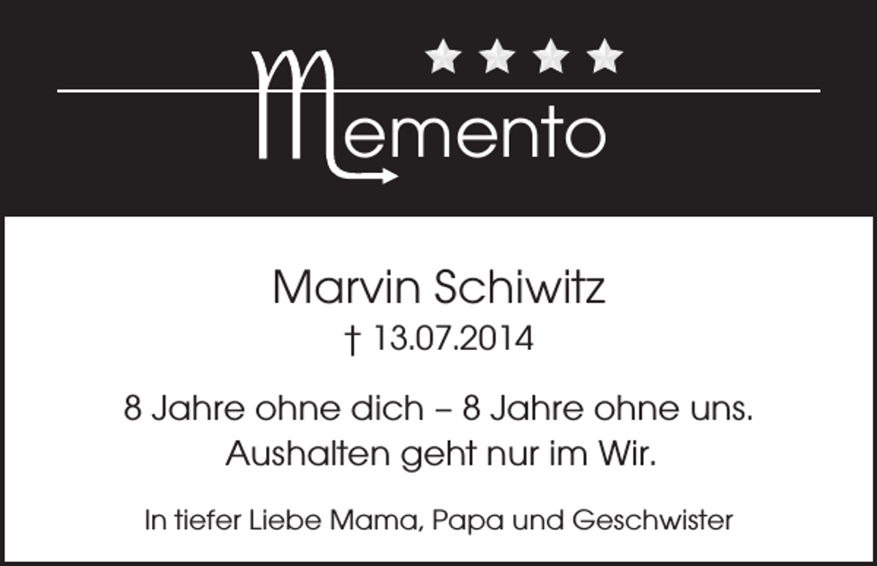 <p>emento<br />Marvin Schiwitz<br />† 13.07.2014</p><p>8 Jahre ohne dich – 8 Jahre ohne uns.<br />Aushalten geht nur im Wir.<br />In tiefer Liebe Mama, Papa und Geschwister</p>