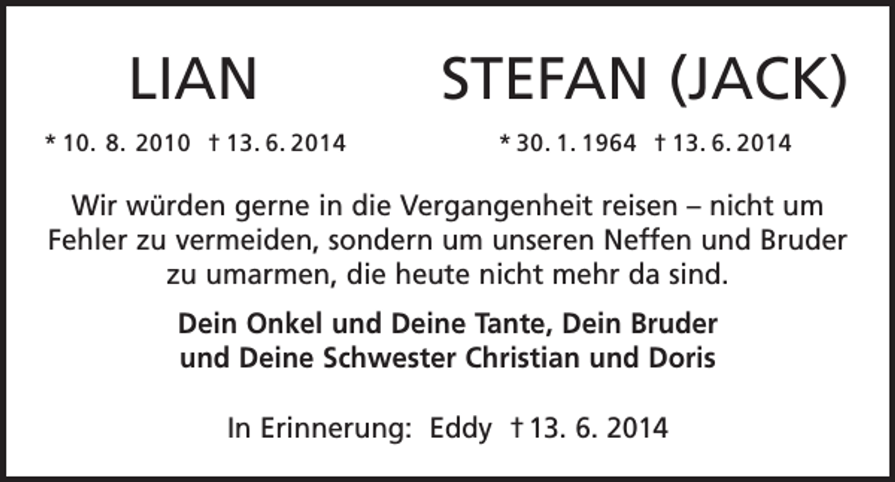 <p>LIAN</p><p>STEFAN (JACK)</p><p>* 10. 8. 2010 † 13. 6. 2014</p><p>* 30. 1. 1964 † 13. 6. 2014</p><p>Wir würden gerne in die Vergangenheit reisen – nicht um<br />Fehler zu vermeiden, sondern um unseren Neffen und Bruder<br />zu umarmen, die heute nicht mehr da sind.<br />Dein Onkel und Deine Tante, Dein Bruder<br />und Deine Schwester Christian und Doris<br />In Erinnerung: Eddy † 13. 6. 2014</p>