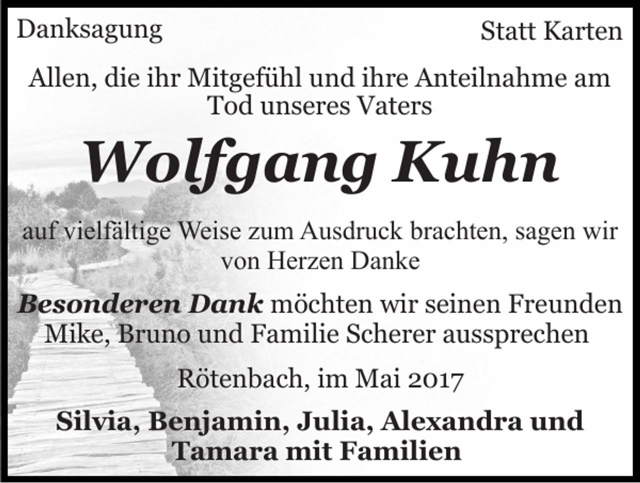<p>DDanksagung<br />a n ks a g u n g</p><p>Statt<br />St att Karten<br />K a rt e n</p><p>All<br />e n, didie<br />e i ihr<br />h r Mitgefühl<br />Mit g ef ü hl und<br />u n d ihre<br />i h r e Anteilnahme<br />A nt eil n a h m e aam<br />m<br />Allen,<br />Tod<br />T o d uunseres<br />n s e r e s Vaters<br />V at e r s</p><p>WWolfgang<br />olf g a n g KKuhn<br />uhn</p><p>aauf<br />uf vielfältige<br />vi elf älti g e Weise<br />Weis e zzum<br />u m Ausdruck<br />A us dr u c k brachten,<br />br a c ht e n, sagen<br />s a g en wir<br />wir<br />von<br />v o n Herzen<br />H er z e n Danke<br />Da n ke<br />BBesonderen<br />e s o n d e r e n Dank<br />D a n k möchten<br />m ö c ht e n wiwir<br />r s seinen<br />ei n e n FFreunden<br />re u n de n<br />Mike,<br />Mi<br />k e, BBruno<br />r u n o u und<br />n d F Familie<br />a mi li e Scherer<br />S c h e r e r aussprechen<br />a uss pr e c h e n<br />RRötenbach,<br />öt e n b a c h, i im<br />m Mai<br />M ai 22017<br />01 7<br />Silvia,<br />Sil<br />vi a, Benjamin,<br />B e nj a mi n, JJulia,<br />u li a, Alexandra<br />Al e x a n d r a und<br />und<br />TTamara<br />a m a r a mit<br />mit FFamilien<br />a mili e n</p>