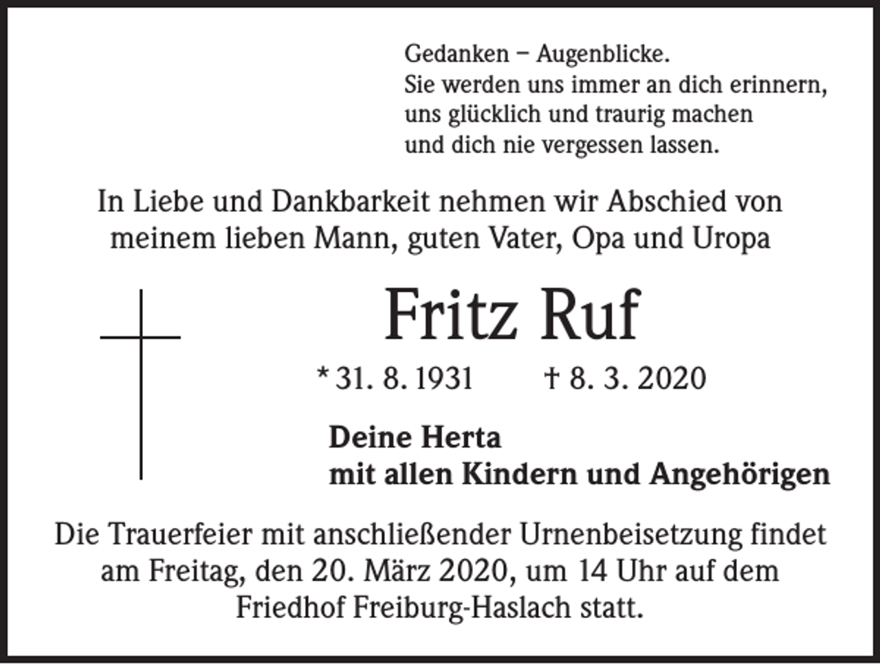<p>Gedanken – Augenblicke.<br />Sie werden uns immer an dich erinnern,<br />uns glücklich und traurig machen<br />und dich nie vergessen lassen.</p><p>In Liebe und Dankbarkeit nehmen wir Abschied von<br />meinem lieben Mann, guten Vater, Opa und Uropa</p><p>Fritz Ruf<br />* 31. 8. 1931 † 8. 3. 2020<br />Deine Herta<br />mit allen Kindern und Angehörigen<br />Die Trauerfeier mit anschließender Urnenbeisetzung findet<br />am Freitag, den 20. März 2020, um 14 Uhr auf dem<br />Friedhof Freiburg-Haslach statt.</p>