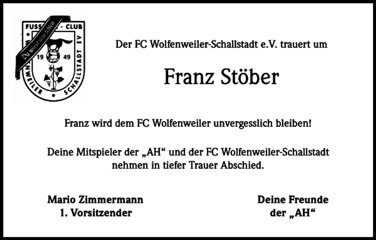 <p>Der FC Wolfenweiler-Schallstadt e.V. trauert um</p><p>Franz Stöber<br />Franz wird dem FC Wolfenweiler unvergesslich bleiben!<br />Deine Mitspieler der „AH“ und der FC Wolfenweiler-Schallstadt<br />nehmen in tiefer Trauer Abschied.</p><p>Mario Zimmermann<br />1. Vorsitzender</p><p>Deine Freunde<br />der „AH“</p>