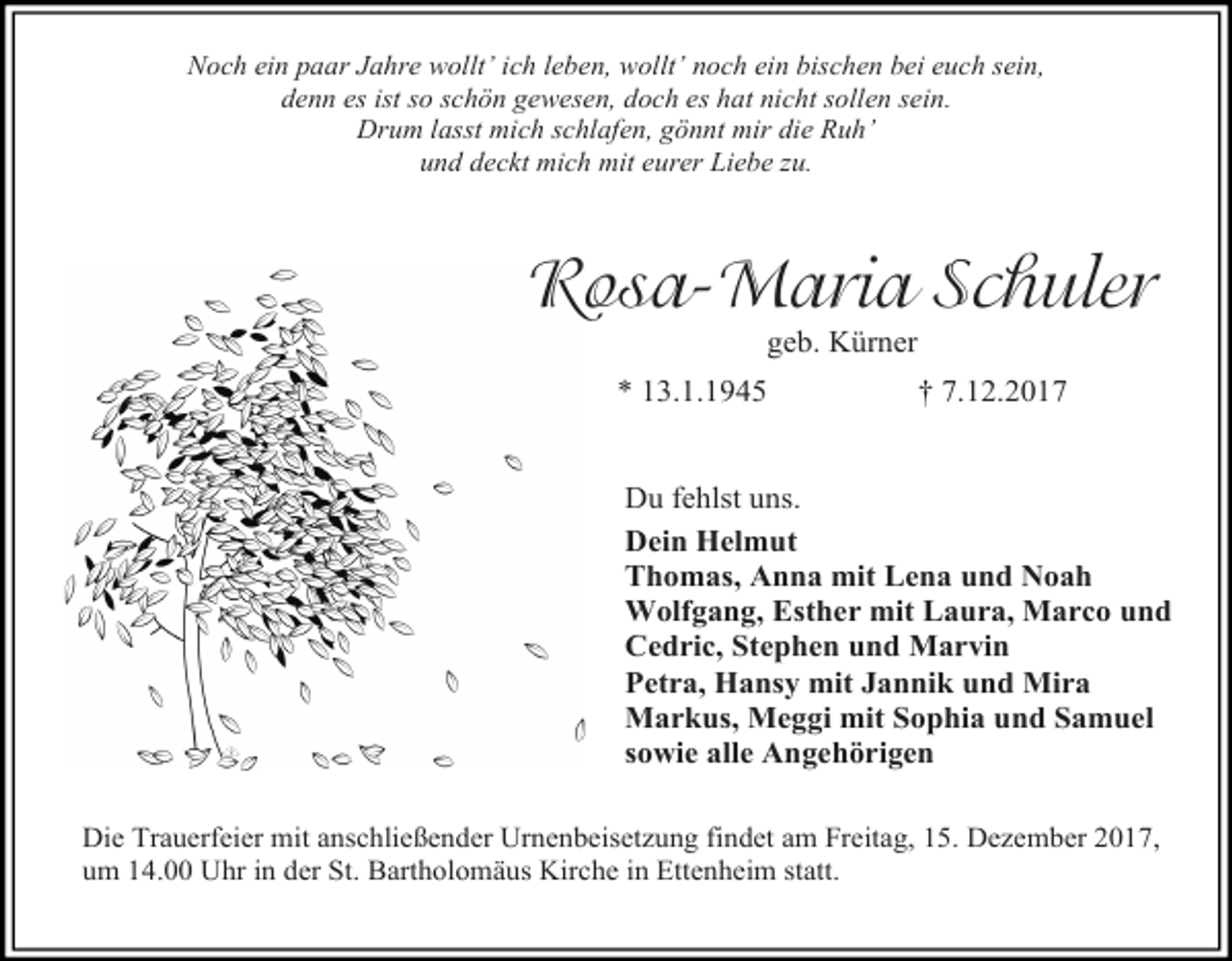 <p>Noch ein paar Jahre wollt’ ich leben, wollt’ noch ein bischen bei euch sein,<br />denn es ist so schön gewesen, doch es hat nicht sollen sein.<br />Drum lasst mich schlafen, gönnt mir die Ruh’<br />und deckt mich mit eurer Liebe zu.</p><p>Rosa-Maria Schuler<br />geb. Kürner</p><p>* 13.1.1945</p><p>† 7.12.2017</p><p>Du fehlst uns.<br />Dein Helmut<br />Thomas, Anna mit Lena und Noah<br />Wolfgang, Esther mit Laura, Marco und<br />Cedric, Stephen und Marvin<br />Petra, Hansy mit Jannik und Mira<br />Markus, Meggi mit Sophia und Samuel<br />sowie alle Angehörigen<br />Die Trauerfeier mit anschließender Urnenbeisetzung findet am Freitag, 15. Dezember 2017,<br />um 14.00 Uhr in der St. Bartholomäus Kirche in Ettenheim statt.</p>