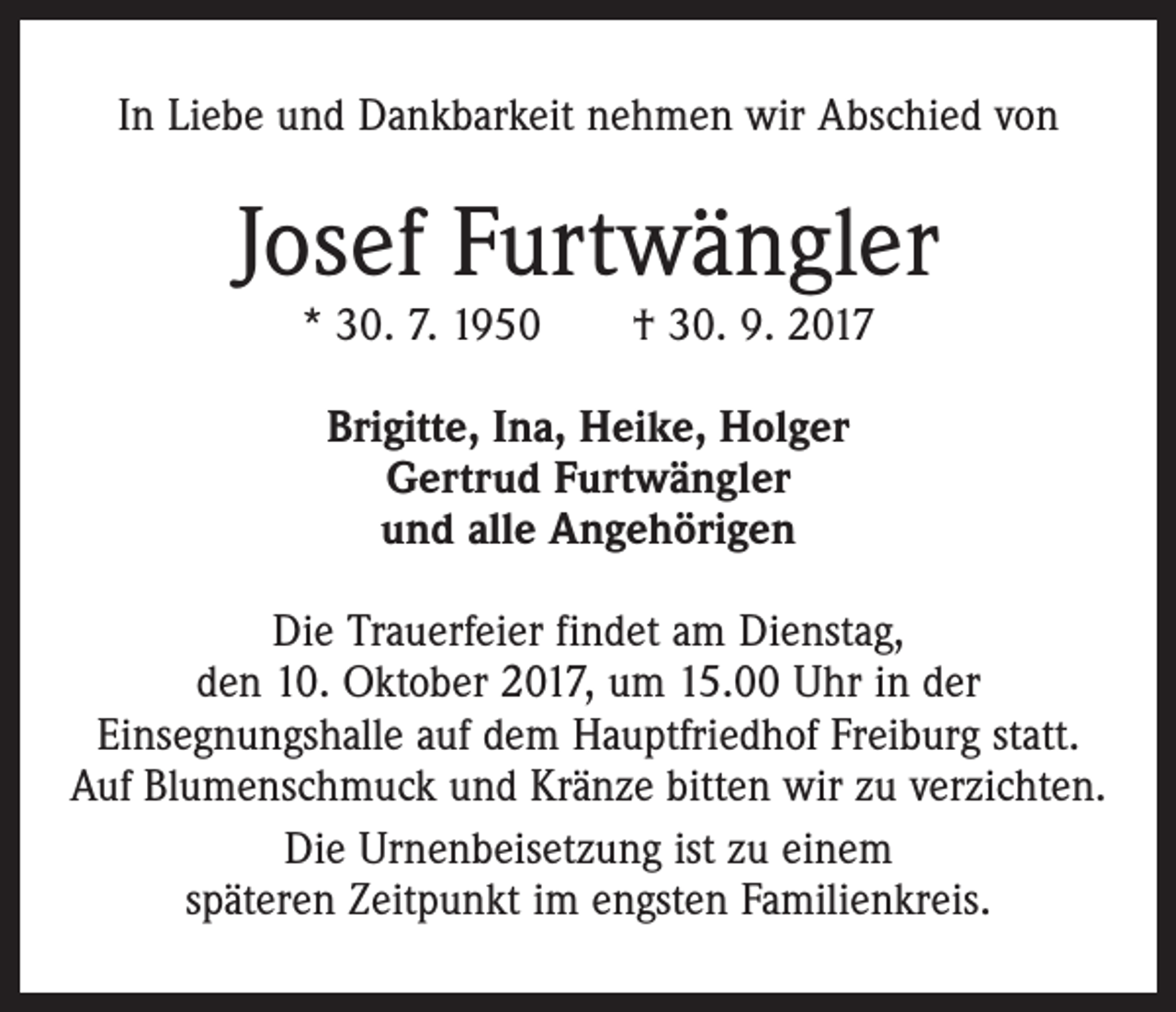 <p>In Liebe und Dankbarkeit nehmen wir Abschied von</p><p>Josef Furtwängler<br />* 30. 7. 1950 † 30. 9. 2017<br />Brigitte, Ina, Heike, Holger<br />Gertrud Furtwängler<br />und alle Angehörigen<br />Die Trauerfeier findet am Dienstag,<br />den 10. Oktober 2017, um 15.00 Uhr in der<br />Einsegnungshalle auf dem Hauptfriedhof Freiburg statt.<br />Auf Blumenschmuck und Kränze bitten wir zu verzichten.<br />Die Urnenbeisetzung ist zu einem<br />späteren Zeitpunkt im engsten Familienkreis.</p>