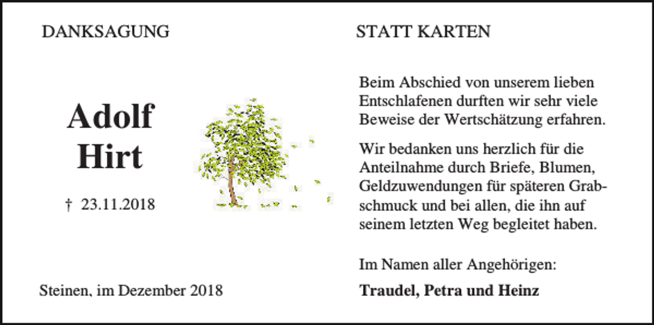 <p>DANKSAGUNG</p><p>Adolf<br />Hirt<br />† 23.11.2018</p><p>STATT KARTEN<br />Beim Abschied von unserem lieben<br />Entschlafenen durften wir sehr viele<br />Beweise der Wertschätzung erfahren.<br />Wir bedanken uns herzlich für die<br />Anteilnahme durch Briefe, Blumen,<br />Geldzuwendungen für späteren Grabschmuck und bei allen, die ihn auf<br />seinem letzten Weg begleitet haben.<br />Im Namen aller Angehörigen:</p><p>Steinen, im Dezember 2018</p><p>Traudel, Petra und Heinz</p>