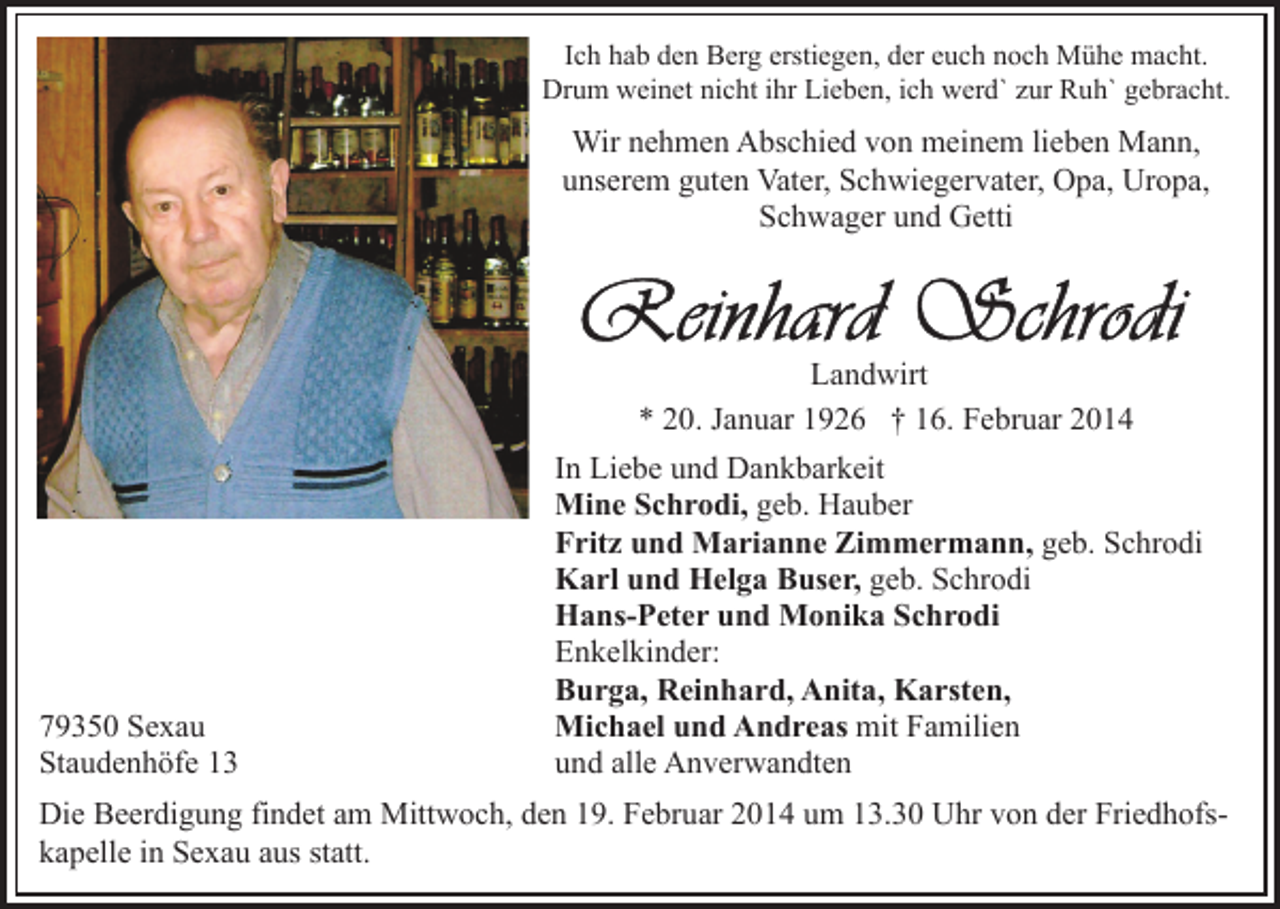 <p>Ich hab den Berg erstiegen, der euch noch Mühe macht.<br />Drum weinet nicht ihr Lieben, ich werd` zur Ruh` gebracht.</p><p>Wir nehmen Abschied von meinem lieben Mann,<br />unserem guten Vater, Schwiegervater, Opa, Uropa,<br />Schwager und Getti</p><p>Landwirt<br />* 20. Januar 1926 † 16. Februar 2014</p><p>79350 Sexau<br />Staudenhöfe 13</p><p>In Liebe und Dankbarkeit<br />Mine Schrodi, geb. Hauber<br />Fritz und Marianne Zimmermann, geb. Schrodi<br />Karl und Helga Buser, geb. Schrodi<br />Hans-Peter und Monika Schrodi<br />Enkelkinder:<br />Burga, Reinhard, Anita, Karsten,<br />Michael und Andreas mit Familien<br />und alle Anverwandten</p><p>Die Beerdigung findet am Mittwoch, den 19. Februar 2014 um 13.30 Uhr von der Friedhofskapelle in Sexau aus statt.</p>