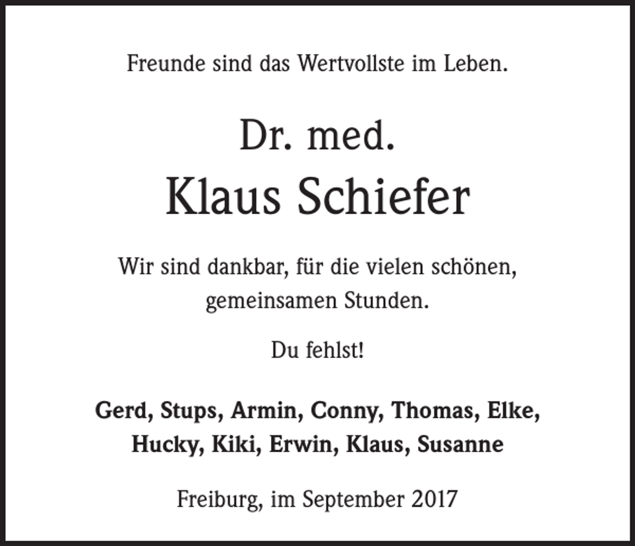 <p>Freunde sind das Wertvollste im Leben.</p><p>Dr. med.</p><p>Klaus Schiefer<br />Wir sind dankbar, für die vielen schönen,<br />gemeinsamen Stunden.<br />Du fehlst!<br />Gerd, Stups, Armin, Conny, Thomas, Elke,<br />Hucky, Kiki, Erwin, Klaus, Susanne<br />Freiburg, im September 2017</p>
