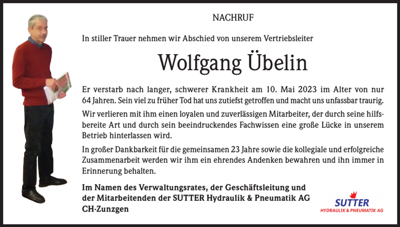 <p>NACHRUF<br />In stiller Trauer nehmen wir Abschied von unserem Vertriebsleiter</p><p>Wolfgang Übelin<br />Er verstarb nach langer, schwerer Krankheit am 10. Mai 2023 im Alter von nur<br />64 Jahren. Sein viel zu früher Tod hat uns zutiefst getroffen und macht uns unfassbar traurig.<br />Wir verlieren mit ihm einen loyalen und zuverlässigen Mitarbeiter, der durch seine hilfsbereite Art und durch sein beeindruckendes Fachwissen eine große Lücke in unserem<br />Betrieb hinterlassen wird.<br />In großer Dankbarkeit für die gemeinsamen 23 Jahre sowie die kollegiale und erfolgreiche<br />Zusammenarbeit werden wir ihm ein ehrendes Andenken bewahren und ihn immer in<br />Erinnerung behalten.<br />Im Namen des Verwaltungsrates, der Geschäftsleitung und<br />der Mitarbeitenden der SUTTER Hydraulik &amp; Pneumatik AG<br />CH-Zunzgen</p>