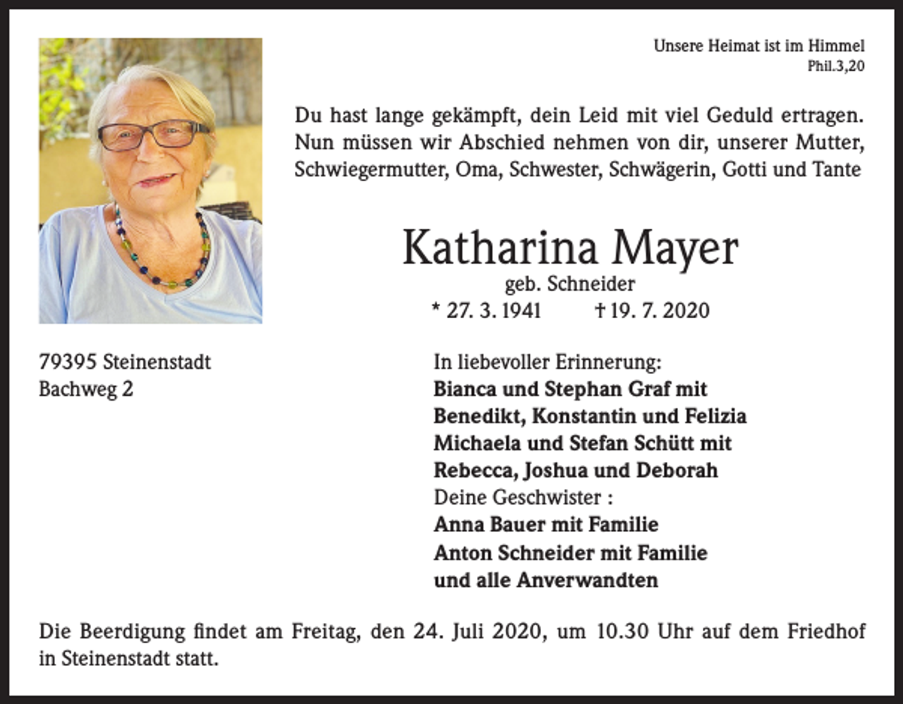 <p>Unsere Heimat ist im Himmel<br />Phil.3,20</p><p>Du hast lange gekämpft, dein Leid mit viel Geduld ertragen.<br />Nun müssen wir Abschied nehmen von dir, unserer Mutter,<br />Schwiegermutter, Oma, Schwester, Schwägerin, Gotti und Tante</p><p>Katharina Mayer<br />geb. Schneider<br />* 27. 3. 1941<br />† 19. 7. 2020</p><p>79395 Steinenstadt<br />In liebevoller Erinnerung:<br />Bachweg 2 Bianca und Stephan Graf mit<br />Benedikt, Konstantin und Felizia<br />Michaela und Stefan Schütt mit<br />Rebecca, Joshua und Deborah<br />Deine Geschwister :<br />Anna Bauer mit Familie<br />Anton Schneider mit Familie<br />und alle Anverwandten<br />Die Beerdigung findet am Freitag, den 24. Juli 2020, um 10.30 Uhr auf dem Friedhof<br />in Steinenstadt statt.</p>