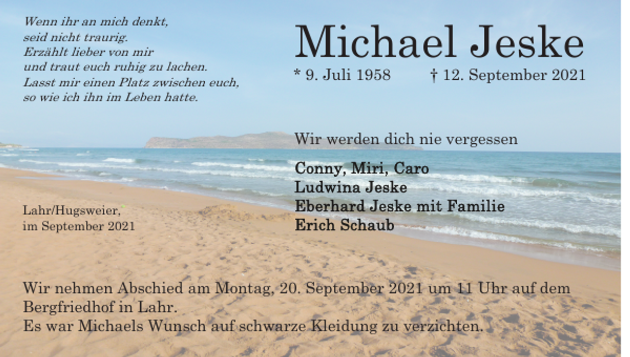 <p>Wenn ihr an mich denkt,<br />seid nicht traurig.<br />Erzählt lieber von mir<br />und traut euch ruhig zu lachen.<br />Lasst mir einen Platz zwischen euch,<br />so wie ich ihn im Leben hatte.</p><p>Michael Jeske</p><p>* 9. Juli 1958</p><p>† 12. September 2021</p><p>Wir werden dich nie vergessen</p><p>Lahr/Hugsweier,<br />im September 2021</p><p>Wir nehmen Abschied am Montag, 20. September 2021 um 11 Uhr auf dem<br />Bergfriedhof in Lahr.<br />Es war Michaels Wunsch auf schwarze Kleidung zu verzichten.</p>