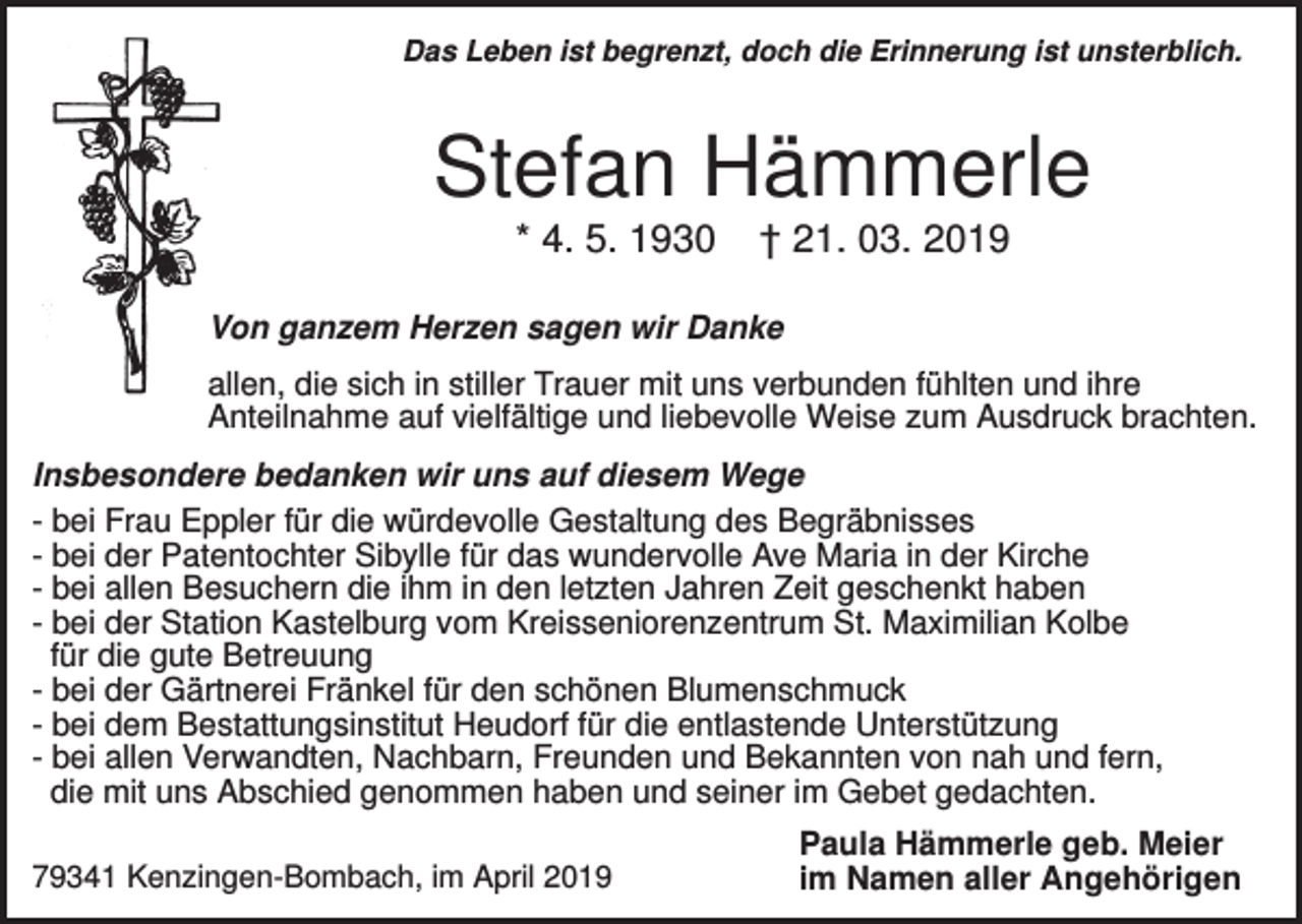 <p>Das Leben ist begrenzt, doch die Erinnerung ist unsterblich.</p><p>Stefan Hämmerle<br />* 4. 5. 1930</p><p>† 21. 03. 2019</p><p>Von ganzem Herzen sagen wir Danke<br />allen, die sich in stiller Trauer mit uns verbunden fühlten und ihre<br />Anteilnahme auf vielfältige und liebevolle Weise zum Ausdruck brachten.<br />Insbesondere bedanken wir uns auf diesem Wege<br />- bei Frau Eppler für die würdevolle Gestaltung des Begräbnisses<br />- bei der Patentochter Sibylle für das wundervolle Ave Maria in der Kirche<br />- bei allen Besuchern die ihm in den letzten Jahren Zeit geschenkt haben<br />- bei der Station Kastelburg vom Kreisseniorenzentrum St. Maximilian Kolbe<br />für die gute Betreuung<br />- bei der Gärtnerei Fränkel für den schönen Blumenschmuck<br />- bei dem Bestattungsinstitut Heudorf für die entlastende Unterstützung<br />- bei allen Verwandten, Nachbarn, Freunden und Bekannten von nah und fern,<br />die mit uns Abschied genommen haben und seiner im Gebet gedachten.<br />79341 Kenzingen-Bombach, im April 2019</p><p>Paula Hämmerle geb. Meier<br />im Namen aller Angehörigen</p>