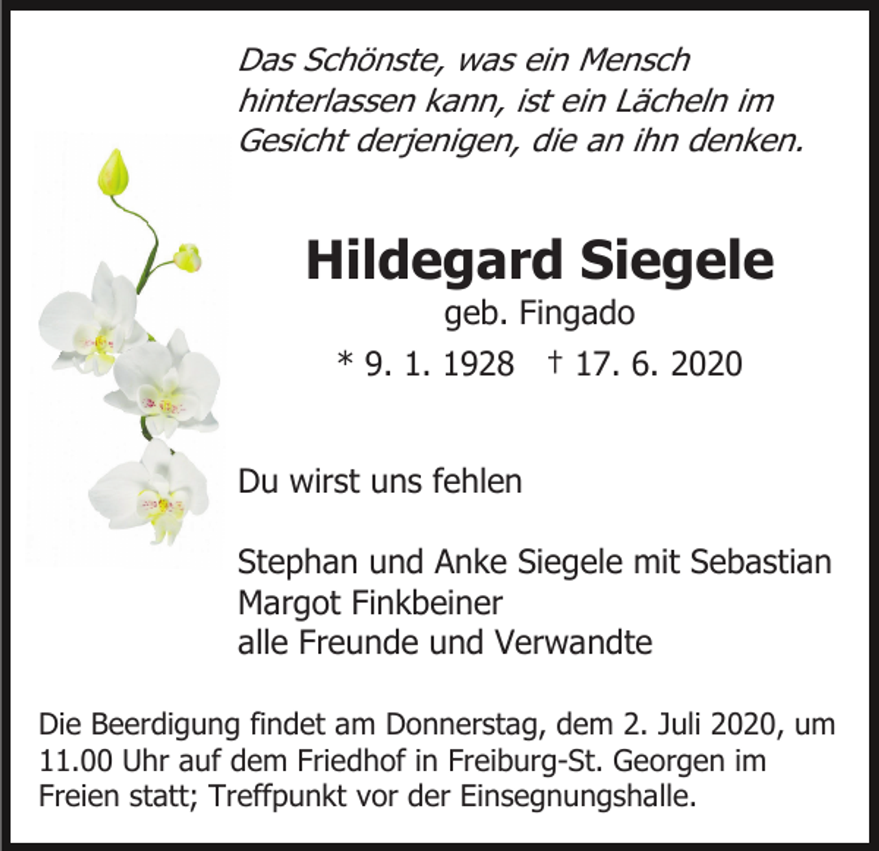 <p>Das Schönste, was ein Mensch<br />hinterlassen kann, ist ein Lächeln im<br />Gesicht derjenigen, die an ihn denken.</p><p>Hildegard Siegele<br />geb. Fingado<br />* 9. 1. 1928 † 17. 6. 2020<br />Du wirst uns fehlen<br />Stephan und Anke Siegele mit Sebastian<br />Margot Finkbeiner<br />alle Freunde und Verwandte<br />Die Beerdigung findet am Donnerstag, dem 2. Juli 2020, um<br />11.00 Uhr auf dem Friedhof in Freiburg-St. Georgen im<br />Freien statt; Treffpunkt vor der Einsegnungshalle.</p>