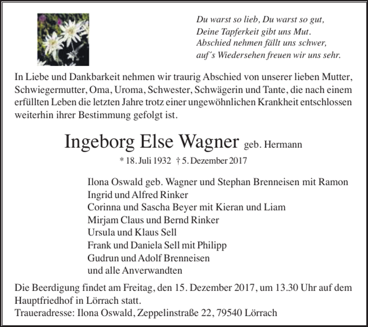 <p>Du warst so lieb, Du warst so gut,<br />Deine Tapferkeit gibt uns Mut.<br />Abschied nehmen fällt uns schwer,<br />auf´s Wiedersehen freuen wir uns sehr.</p><p>In Liebe und Dankbarkeit nehmen wir traurig Abschied von unserer lieben Mutter,<br />Schwiegermutter, Oma, Uroma, Schwester, Schwägerin und Tante, die nach einem<br />erfüllten Leben die letzten Jahre trotz einer ungewöhnlichen Krankheit entschlossen<br />weiterhin ihrer Bestimmung gefolgt ist.</p><p>Ingeborg Else Wagner geb. Hermann<br />* 18. Juli 1932 † 5. Dezember 2017</p><p>Ilona Oswald geb. Wagner und Stephan Brenneisen mit Ramon<br />Ingrid und Alfred Rinker<br />Corinna und Sascha Beyer mit Kieran und Liam<br />Mirjam Claus und Bernd Rinker<br />Ursula und Klaus Sell<br />Frank und Daniela Sell mit Philipp<br />Gudrun und Adolf Brenneisen<br />und alle Anverwandten<br />Die Beerdigung findet am Freitag, den 15. Dezember 2017, um 13.30 Uhr auf dem<br />Hauptfriedhof in Lörrach statt.<br />Traueradresse: Ilona Oswald, Zeppelinstraße 22, 79540 Lörrach</p>
