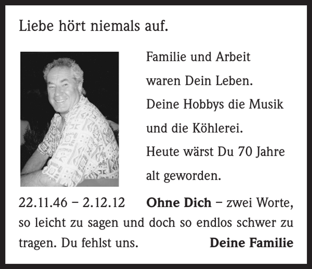 <p>Liebe hört niemals auf.<br />Familie und Arbeit<br />waren Dein Leben.<br />Deine Hobbys die Musik<br />und die Köhlerei.<br />Heute wärst Du 70 Jahre<br />alt geworden.<br />22.11.46 – 2.12.12 Ohne Dich – zwei Worte,<br />so leicht zu sagen und doch so endlos schwer zu<br />tragen. Du fehlst uns.<br />Deine Familie</p>