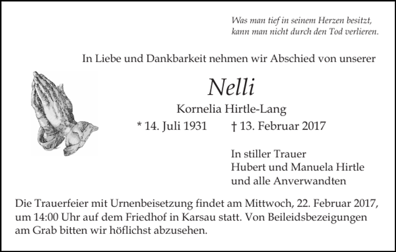 <p>Was man tief in seinem Herzen besitzt,<br />kann man nicht durch den Tod verlieren.</p><p>In Liebe und Dankbarkeit nehmen wir Abschied von unserer</p><p>Nelli</p><p>Kornelia Hirtle-Lang<br />* 14. Juli 1931<br />† 13. Februar 2017<br />In stiller Trauer<br />Hubert und Manuela Hirtle<br />und alle Anverwandten<br />Die Trauerfeier mit Urnenbeisetzung findet am Mittwoch, 22. Februar 2017,<br />um 14:00 Uhr auf dem Friedhof in Karsau statt. Von Beileidsbezeigungen<br />am Grab bitten wir höflichst abzusehen.</p>