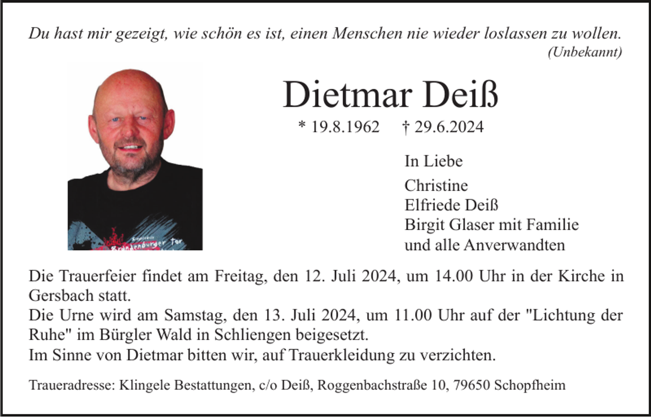 <p>Du hast mir gezeigt, wie schön es ist, einen Menschen nie wieder loslassen zu wollen.<br />(Unbekannt)</p><p>Dietmar Deiß<br />* 19.8.1962</p><p>† 29.6.2024<br />In Liebe<br />Christine<br />Elfriede Deiß<br />Birgit Glaser mit Familie<br />und alle Anverwandten</p><p>Die Trauerfeier findet am Freitag, den 12. Juli 2024, um 14.00 Uhr in der Kirche in<br />Gersbach statt.<br />Die Urne wird am Samstag, den 13. Juli 2024, um 11.00 Uhr auf der "Lichtung der<br />Ruhe" im Bürgler Wald in Schliengen beigesetzt.<br />Im Sinne von Dietmar bitten wir, auf Trauerkleidung zu verzichten.<br />Traueradresse: Klingele Bestattungen, c/o Deiß, Roggenbachstraße 10, 79650 Schopfheim</p>