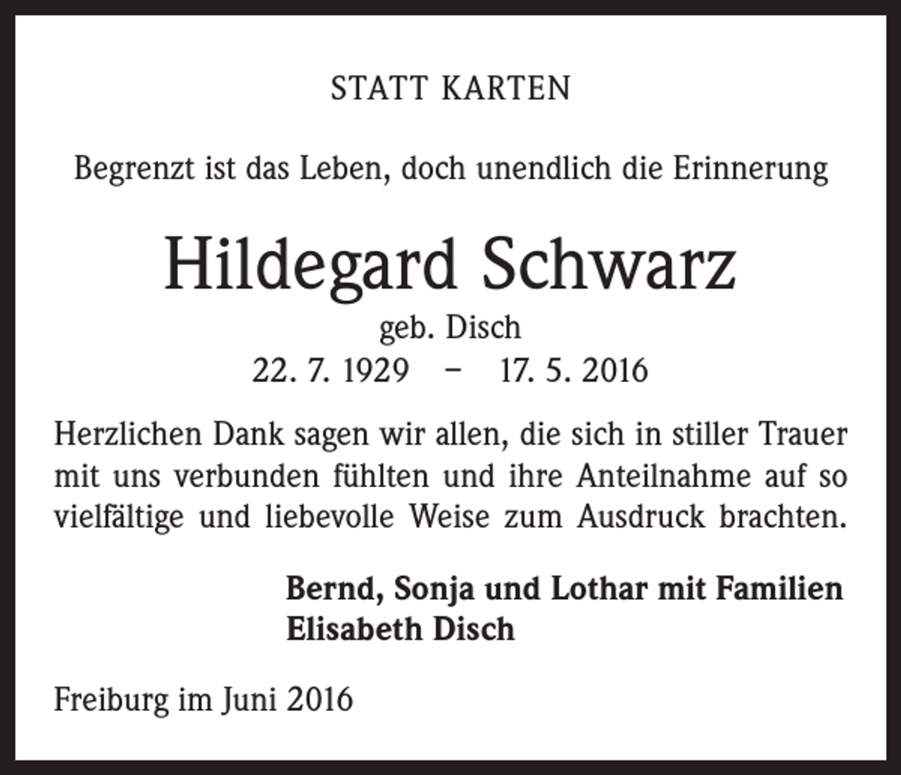 <p>Statt Karten<br />Begrenzt ist das Leben, doch unendlich die Erinnerung</p><p>Hildegard Schwarz<br />geb. Disch<br />22. 7. 1929 – 17. 5. 2016</p><p>Herzlichen Dank sagen wir allen, die sich in stiller Trauer<br />mit uns verbunden fühlten und ihre Anteilnahme auf so<br />vielfältige und liebevolle Weise zum Ausdruck brachten.<br />Bernd, Sonja und Lothar mit Familien<br />Elisabeth Disch<br />Freiburg im Juni 2016</p>