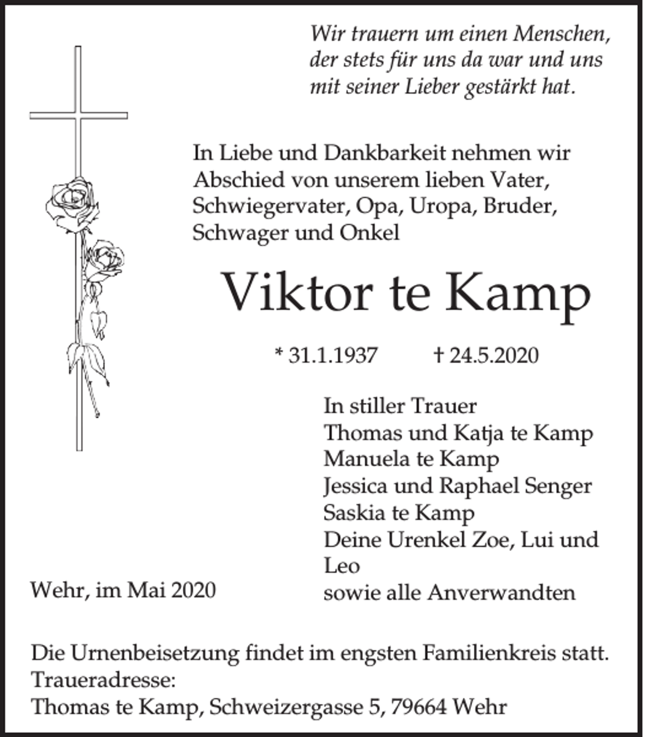<p>Wir trauern um einen Menschen,<br />der stets für uns da war und uns<br />mit seiner Lieber gestärkt hat.<br />In Liebe und Dankbarkeit nehmen wir<br />Abschied von unserem lieben Vater,<br />Schwiegervater, Opa, Uropa, Bruder,<br />Schwager und Onkel</p><p>Viktor te Kamp<br />* 31.1.1937</p><p>Wehr, im Mai 2020</p><p>† 24.5.2020</p><p>In stiller Trauer<br />Thomas und Katja te Kamp<br />Manuela te Kamp<br />Jessica und Raphael Senger<br />Saskia te Kamp<br />Deine Urenkel Zoe, Lui und<br />Leo<br />sowie alle Anverwandten</p><p>Die Urnenbeisetzung findet im engsten Familienkreis statt.<br />Traueradresse:<br />Thomas te Kamp, Schweizergasse 5, 79664 Wehr</p>
