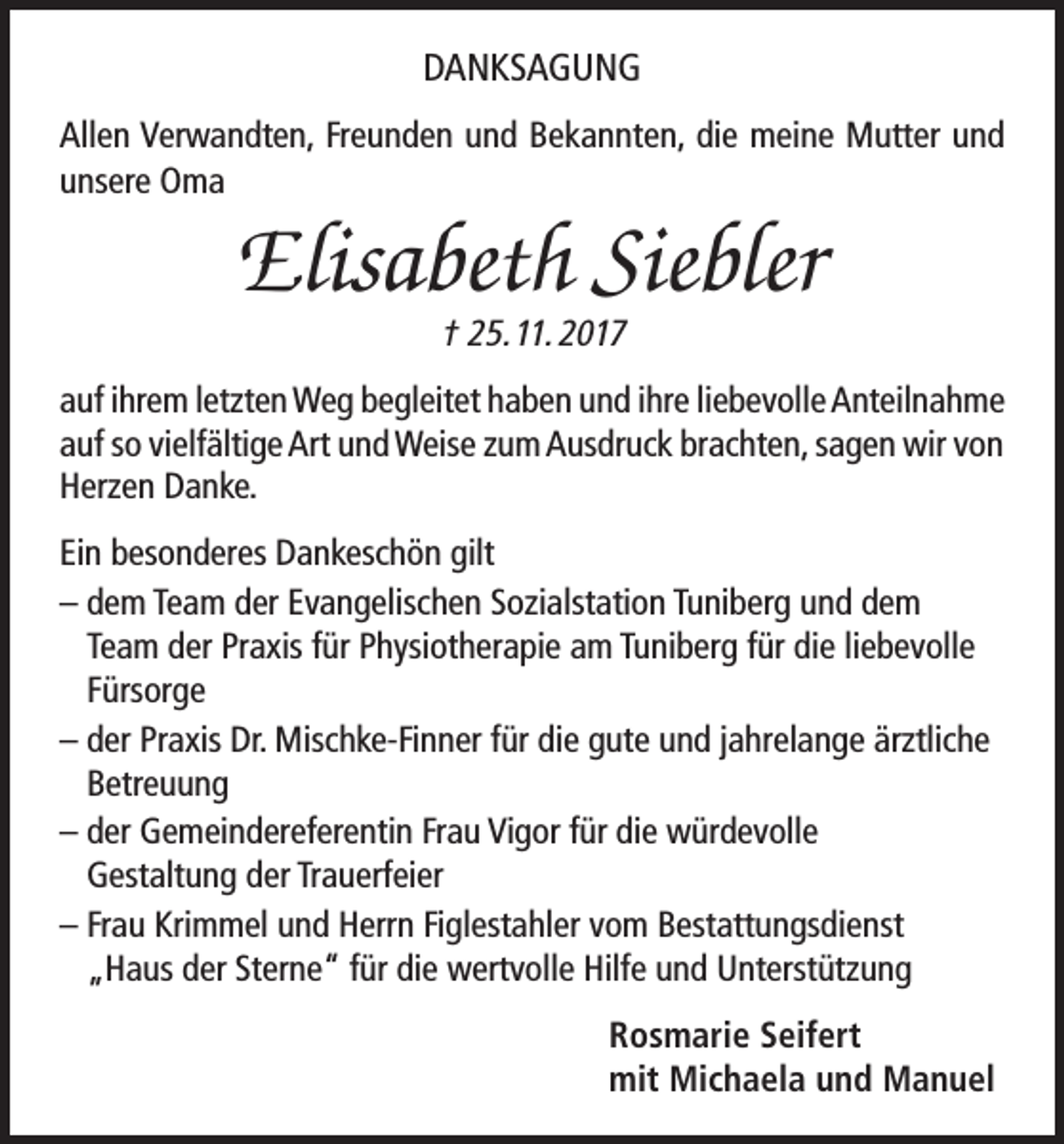 <p>DANKSAGUNG<br />Allen Verwandten, Freunden und Bekannten, die meine Mutter und<br />unsere Oma</p><p>Elisabeth Siebler<br />† 25. 11. 2017</p><p>auf ihrem letzten Weg begleitet haben und ihre liebevolle Anteilnahme<br />auf so vielfältige Art und Weise zum Ausdruck brachten, sagen wir von<br />Herzen Danke.<br />Ein besonderes Dankeschön gilt<br />– dem Team der Evangelischen Sozialstation Tuniberg und dem<br />Team der Praxis für Physiotherapie am Tuniberg für die liebevolle<br />Fürsorge<br />– der Praxis Dr. Mischke-Finner für die gute und jahrelange ärztliche<br />Betreuung<br />– der Gemeindereferentin Frau Vigor für die würdevolle<br />Gestaltung der Trauerfeier<br />– Frau Krimmel und Herrn Figlestahler vom Bestattungsdienst<br />„Haus der Sterne“ für die wertvolle Hilfe und Unterstützung<br />Rosmarie Seifert<br />mit Michaela und Manuel</p>