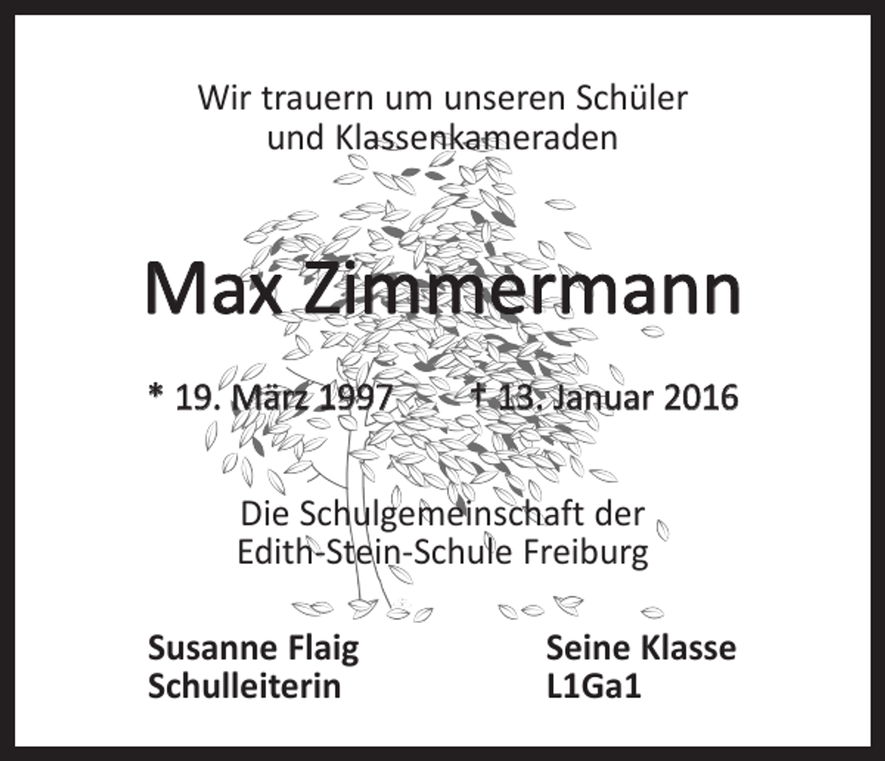 <p>Wir trauern um unseren Schüler<br />und Klassenkameraden</p><p>Max Zimmermann<br />* 19. März 1997 † 13. Januar 2016<br />Die Schulgemeinschaft der<br />Edith-Stein-Schule Freiburg<br />Susanne Flaig<br />Seine Klasse<br />Schulleiterin L1Ga1</p>
