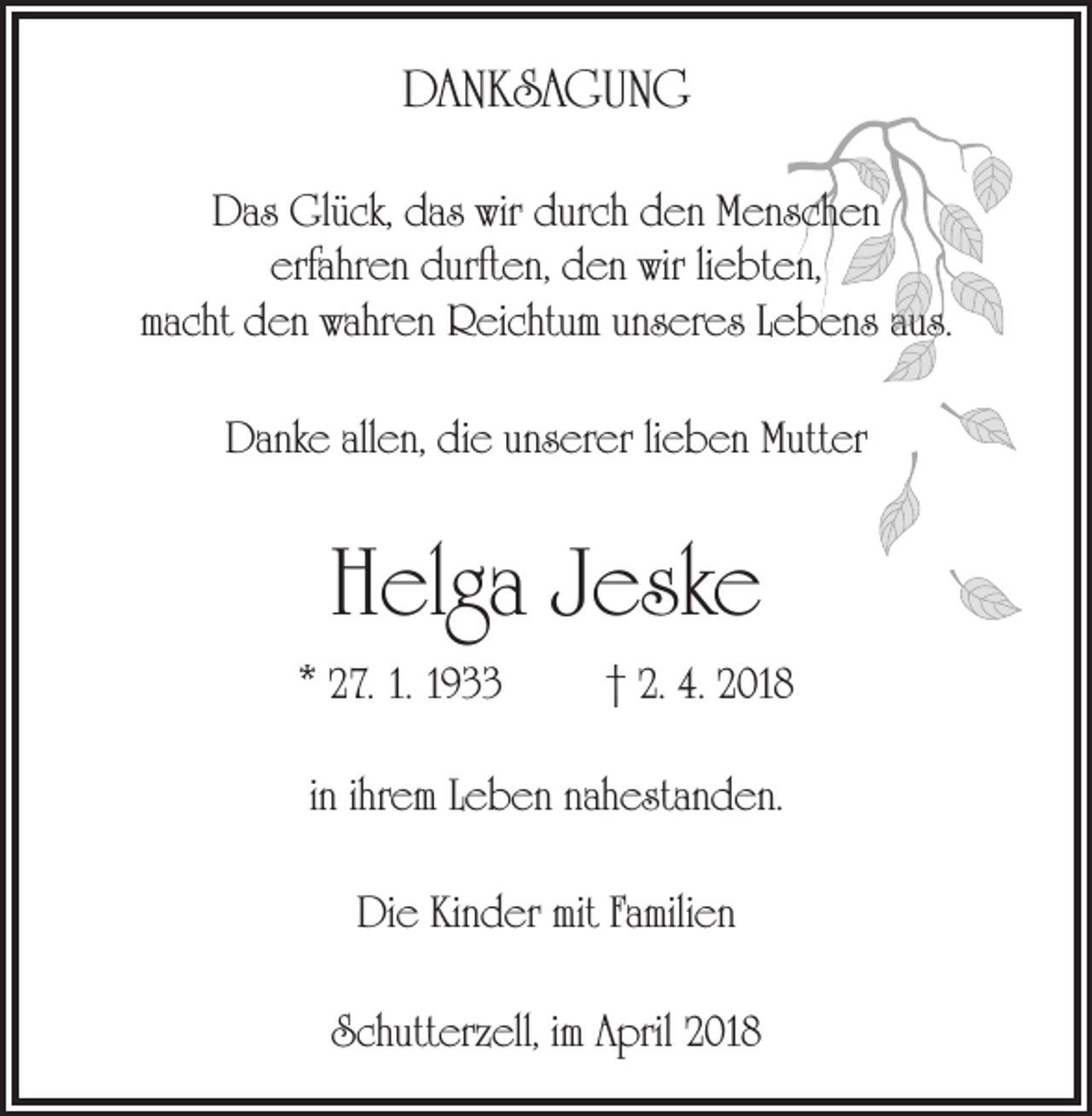 <p>DANKSAGUNG<br />Das Glück, das wir durch den Menschen<br />erfahren durften, den wir liebten,<br />macht den wahren Reichtum unseres Lebens aus.<br />Danke allen, die unserer lieben Mutter</p><p>Helga Jeske<br />* 27. 1. 1933</p><p>† 2. 4. 2018</p><p>in ihrem Leben nahestanden.<br />Die Kinder mit Familien<br />Schutterzell, im April 2018</p>