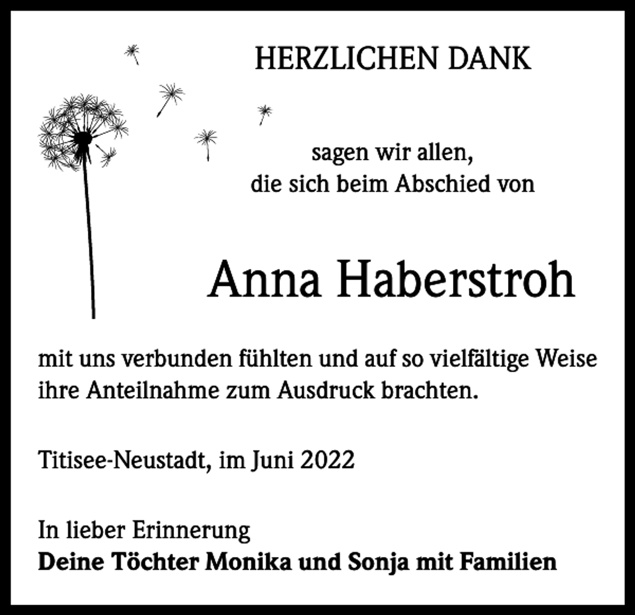 <p>HERZLICHEN DANK<br />sagen wir allen,<br />die sich beim Abschied von</p><p>Anna Haberstroh<br />mit uns verbunden fühlten und auf so vielfältige Weise<br />ihre Anteilnahme zum Ausdruck brachten.<br />Titisee-Neustadt, im Juni 2022<br />In lieber Erinnerung<br />Deine Töchter Monika und Sonja mit Familien</p>