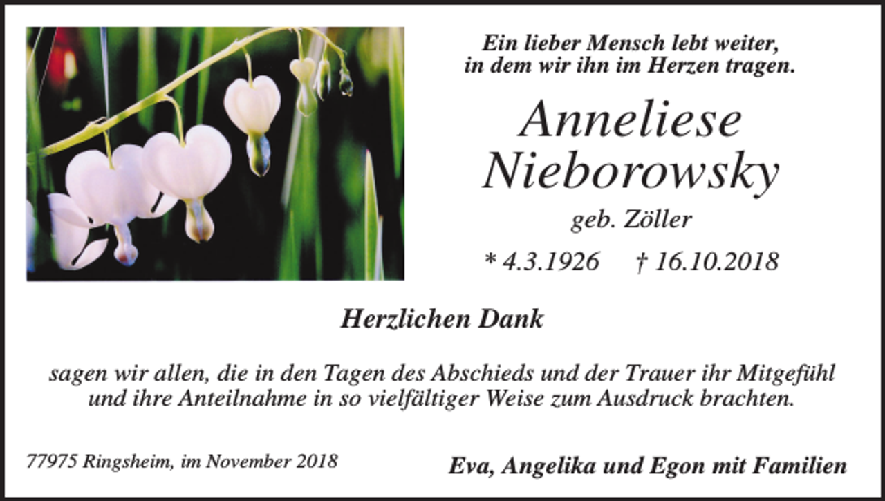 <p>Ein lieber Mensch lebt weiter,<br />in dem wir ihn im Herzen tragen.</p><p>Anneliese<br />Nieborowsky<br />geb. Zöller<br />* 4.3.1926</p><p>† 16.10.2018</p><p>Herzlichen Dank<br />sagen wir allen, die in den Tagen des Abschieds und der Trauer ihr Mitgefühl<br />und ihre Anteilnahme in so vielfältiger Weise zum Ausdruck brachten.<br />77975 Ringsheim, im November 2018</p><p>Eva, Angelika und Egon mit Familien</p>
