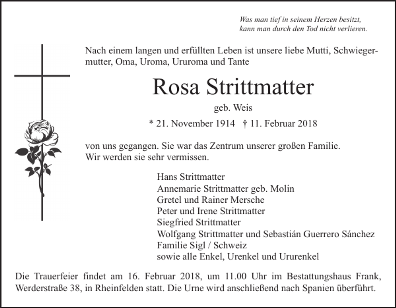 <p>WWas<br />as mman<br />a n titief<br />ef i nins ei<br />n e m HHerzen<br />erz e n besitzt,<br />b esitzt,<br />seinem<br />kkann<br />a n n man<br />m a n durch<br />d ur c h den<br />d e n Tod<br />T o d nicht<br />ni c ht vverlieren.<br />erli er e n.</p><p>NNach<br />a c h eieinem<br />n e m l alangen<br />n g e n uund<br />n d eerfüllten<br />rf üllt e n Leben<br />L e b e n ist unsere<br />u ns er e li<br />e b e Mutti,<br />M utti, SchwiegerS c h wi e g erliebe<br />m utt er, OOma,<br />m a, Ur<br />o m a, Ur<br />u r o m a und<br />u n d Tante<br />Ta nt e<br />mutter,<br />Uroma,<br />Ururoma</p><p>Strittmatter<br />RRosa<br />os a Stritt<br />m att er<br />ggeb.<br />e b. Weis<br />Weis</p><p>** 221.<br />1. November<br />N o v e m b er 11914<br />9 1 4 †† 111.<br />1. Februar<br />F e br u ar 22<br />vvon<br />o n uuns<br />ns ggegangen.<br />e g a n g e n. Sie<br />Si e war<br />w a r das<br />d as Zentrum<br />Z e ntr u m unserer<br />u ns er er großen<br />gr oß e n Familie.<br />F a mili e.<br />Wir wwerden<br />er d e n sisie<br />e s esehr<br />hr v er<br />m iss e n.<br />Wir<br />vermissen.<br />H a ns Stritt<br />Hans<br />Strittmatter<br />m att er<br />AAnnemarie<br />n n e m ari e Stritt<br />Strittmatter<br />m att er ggeb.<br />e b. Molin<br />M oli n<br />Gretel<br />Gr<br />et el uund<br />n d RRainer<br />ai n er Mersche<br />M ers c h e<br />PPeter<br />et er uund<br />n d IrIrene<br />e n e Stritt<br />m att er<br />Strittmatter<br />Si<br />e gfri e d Stritt<br />m att er<br />Siegfried<br />Strittmatter<br />WWolfgang<br />olf g a n g Stritt<br />m att er u und<br />n d Sebastián<br />S e b asti á n Guerrero<br />G u err er o Sánchez<br />S á n ch e z<br />Strittmatter<br />FFamilie<br />a mili e Si<br />gl // SSchweiz<br />c h w ei z<br />Sigl<br />ssowie<br />o wi e alle<br />all e Enkel,<br />E n k el, Urenkel<br />Ur e n k e l und<br />u n d Ururenkel<br />Ur ur e n k el<br />Die<br />Di<br />e TrTrauerfeier<br />a u erf ei er fifindet<br />n d et aam<br />m 116.<br />6. FFebruar<br />e br u ar 22018,<br />0 1 8, uum<br />m 11.00<br />. Uhr<br />U hr im<br />i m Bestattungshaus<br />B est att un gs h a us Frank,<br />Fr a n k,<br />Werderstraße<br />Wer d erstr a ß e 8,<br />8, i ninRRheinfelden<br />h ei n f el d e n statt.<br />st att. Die<br />Di e Urne<br />Ur n e wird<br />wird aanschließend<br />ns c hli e ß e n d nnach<br />a c h Spanien<br />S p a n i e n überführt.<br />ü b erf ü hrt.</p>
