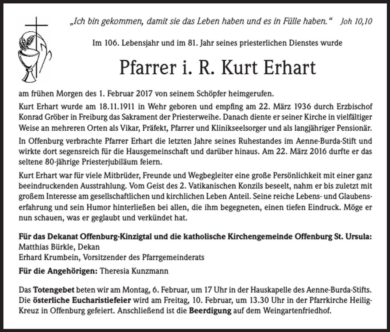 <p>„Ich bin gekommen, damit sie das Leben haben und es in Fülle haben.“ Joh 10,10<br />Im 106. Lebensjahr und im 81. Jahr seines priesterlichen Dienstes wurde</p><p>Pfarrer i. R. Kurt Erhart<br />am frühen Morgen des 1. Februar 2017 von seinem Schöpfer heimgerufen.<br />Kurt Erhart wurde am 18.11.1911 in Wehr geboren und empfing am 22. März 1936 durch Erzbischof<br />Konrad Gröber in Freiburg das Sakrament der Priesterweihe. Danach diente er seiner Kirche in vielfältiger<br />Weise an mehreren Orten als Vikar, Präfekt, Pfarrer und Klinikseelsorger und als langjähriger Pensionär.<br />In Offenburg verbrachte Pfarrer Erhart die letzten Jahre seines Ruhestandes im Aenne-Burda-Stift und<br />wirkte dort segensreich für die Hausgemeinschaft und darüber hinaus. Am 22. März 2016 durfte er das<br />seltene 80-jährige Priesterjubiläum feiern.<br />Kurt Erhart war für viele Mitbrüder, Freunde und Wegbegleiter eine große Persönlichkeit mit einer ganz<br />beeindruckenden Ausstrahlung. Vom Geist des 2. Vatikanischen Konzils beseelt, nahm er bis zuletzt mit<br />großem Interesse am gesellschaftlichen und kirchlichen Leben Anteil. Seine reiche Lebens- und Glaubenserfahrung und sein Humor hinterließen bei allen, die ihm begegneten, einen tiefen Eindruck. Möge er<br />nun schauen, was er geglaubt und verkündet hat.<br />Für das Dekanat Offenburg-Kinzigtal und die katholische Kirchengemeinde Offenburg St. Ursula:<br />Matthias Bürkle, Dekan<br />Erhard Krumbein, Vorsitzender des Pfarrgemeinderats<br />Für die Angehörigen: Theresia Kunzmann<br />Das Totengebet beten wir am Montag, 6. Februar, um 17 Uhr in der Hauskapelle des Aenne-Burda-Stifts.<br />Die österliche Eucharistiefeier wird am Freitag, 10. Februar, um 13.30 Uhr in der Pfarrkirche HeiligKreuz in Offenburg gefeiert. Anschließend ist die Beerdigung auf dem Weingartenfriedhof.</p>