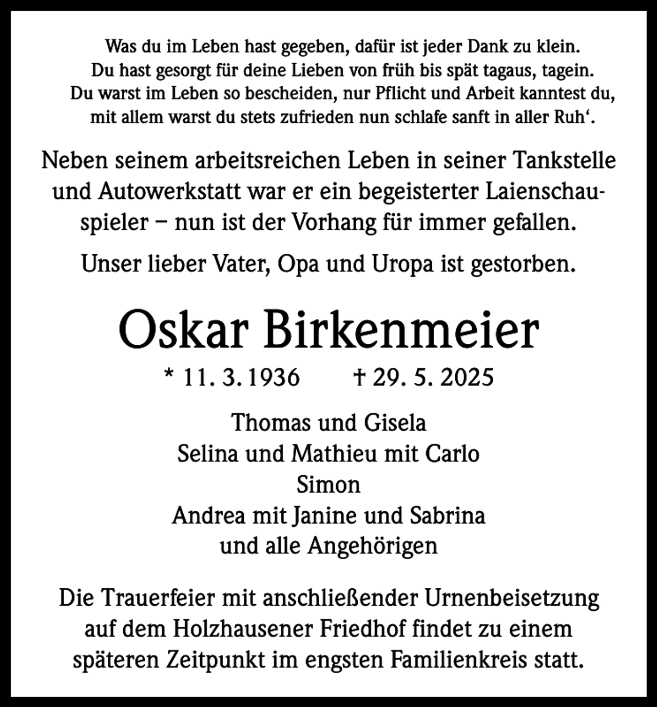 <p>Was du im Leben hast gegeben, dafür ist jeder Dank zu klein.<br />Du hast gesorgt für deine Lieben von früh bis spät tagaus, tagein.<br />Du warst im Leben so bescheiden, nur Pflicht und Arbeit kanntest du,<br />mit allem warst du stets zufrieden nun schlafe sanft in aller Ruh‘.</p><p>Neben seinem arbeitsreichen Leben in seiner Tankstelle<br />und Autowerkstatt war er ein begeisterter Laienschauspieler – nun ist der Vorhang für immer gefallen.<br />Unser lieber Vater, Opa und Uropa ist gestorben.</p><p>Oskar Birkenmeier<br />* 11. 3. 1936 † 29. 5. 2025<br />Thomas und Gisela<br />Selina und Mathieu mit Carlo<br />Simon<br />Andrea mit Janine und Sabrina<br />und alle Angehörigen<br />Die Trauerfeier mit anschließender Urnenbeisetzung<br />auf dem Holzhausener Friedhof findet zu einem<br />späteren Zeitpunkt im engsten Familienkreis statt.</p>