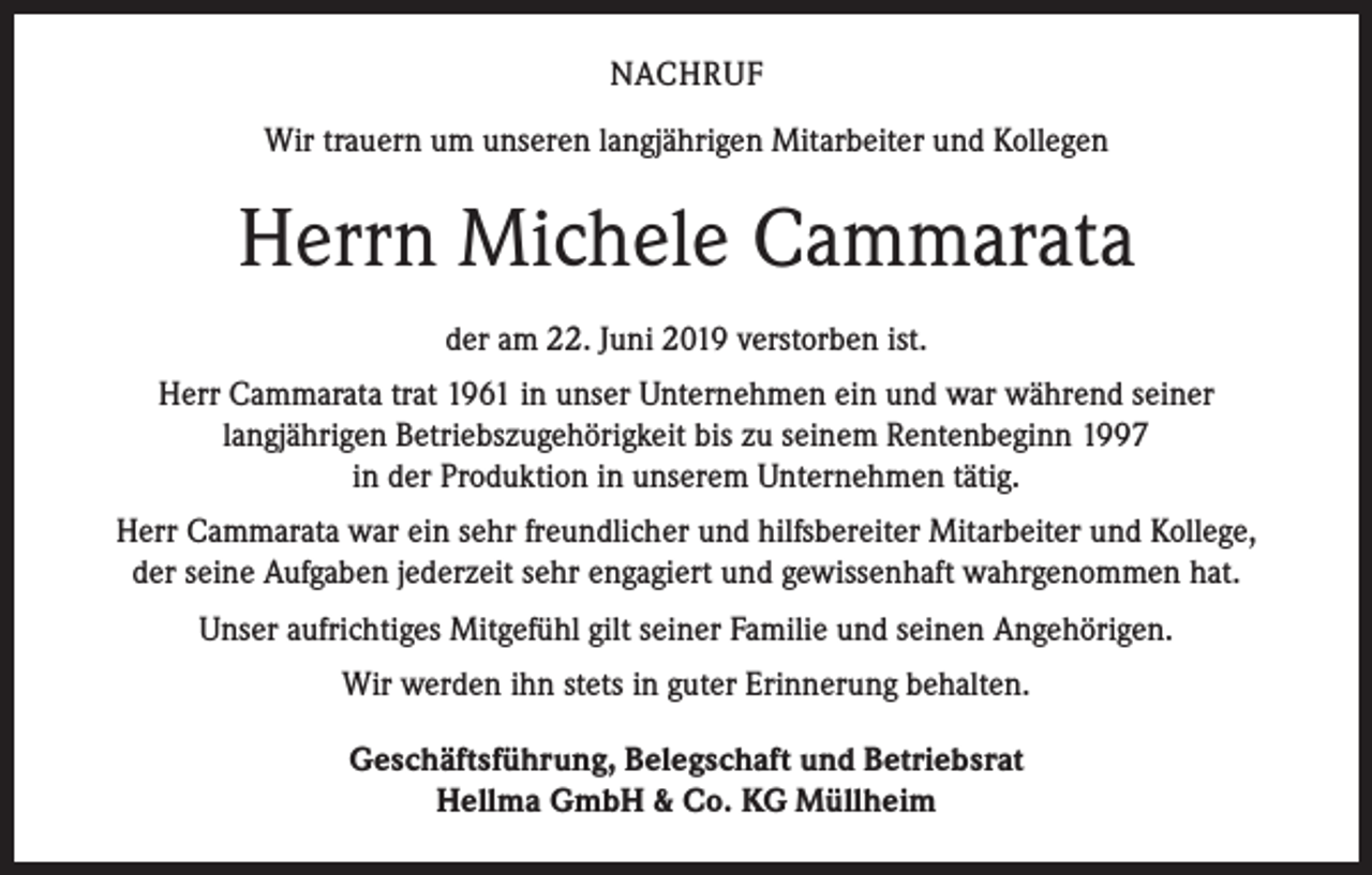 <p>NACHRUF<br />Wir trauern um unseren langjährigen Mitarbeiter und Kollegen</p><p>Herrn Michele Cammarata<br />der am 22. Juni 2019 verstorben ist.<br />Herr Cammarata trat 1961 in unser Unternehmen ein und war während seiner<br />langjährigen Betriebszugehörigkeit bis zu seinem Rentenbeginn 1997<br />in der Produktion in unserem Unternehmen tätig.<br />Herr Cammarata war ein sehr freundlicher und hilfsbereiter Mitarbeiter und Kollege,<br />der seine Aufgaben jederzeit sehr engagiert und gewissenhaft wahrgenommen hat.<br />Unser aufrichtiges Mitgefühl gilt seiner Familie und seinen Angehörigen.<br />Wir werden ihn stets in guter Erinnerung behalten.<br />Geschäftsführung, Belegschaft und Betriebsrat<br />Hellma GmbH &amp; Co. KG Müllheim</p>
