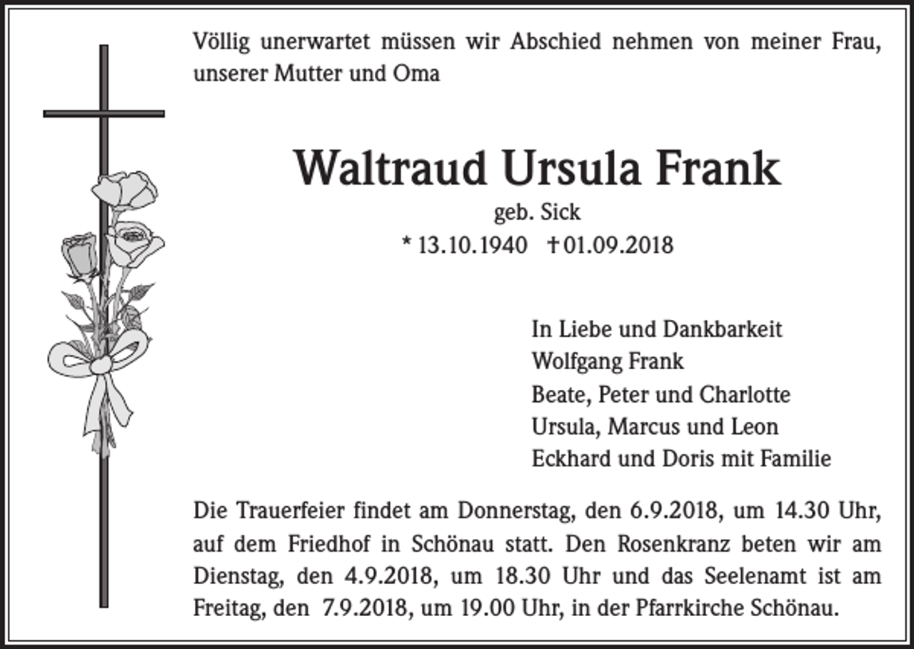 <p>Völlig unerwartet müssen wir Abschied nehmen von meiner Frau,<br />unserer Mutter und Oma</p><p>Waltraud Ursula Frank<br />geb. Sick<br />* 13.10.1940 † 01.09.2018</p><p>In Liebe und Dankbarkeit<br />Wolfgang Frank<br />Beate, Peter und Charlotte<br />Ursula, Marcus und Leon<br />Eckhard und Doris mit Familie<br />Die Trauerfeier findet am Donnerstag, den 6.9.2018, um 14.30 Uhr,<br />auf dem Friedhof in Schönau statt. Den Rosenkranz beten wir am<br />Dienstag, den 4.9.2018, um 18.30 Uhr und das Seelenamt ist am<br />­Freitag, den 7.9.2018, um 19.00 Uhr, in der Pfarrkirche Schönau.</p>