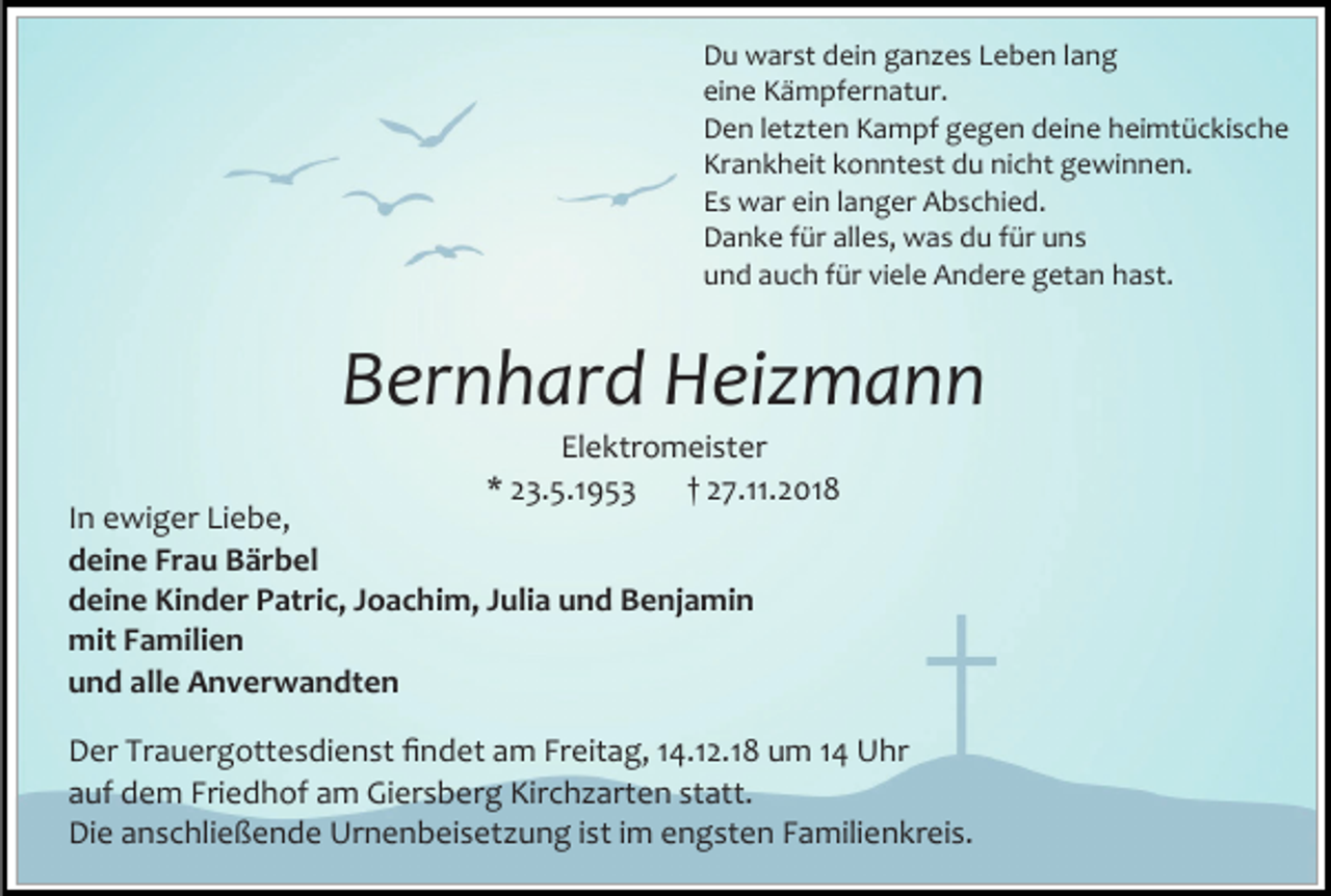 <p>Du warst dein gan es Leben lang<br />eine Kämpfernatur.<br />Den let ten Kampf gegen deine heimtückische<br />Krankheit konntest du nicht gewinnen.<br />Es war ein langer Abschied.<br />Danke für alles, was du für uns<br />und auch für viele Andere getan hast.</p><p>Bernhard Heizmann<br />Elektromeister<br />* 23.5.1953<br />† 27.11.2018<br />In ewiger Liebe,<br />deine Frau Bärbel<br />deine Kinder Patric, Joachim, Julia und Benjamin<br />mit Familien<br />und alle Anverwandten<br />Der Trauergottesdienst findet am Freitag, 14.12.18 um 14 Uhr<br />auf dem Friedhof am Giersberg Kirch arten statt.<br />Die anschließende Urnenbeiset ung ist im engsten Familienkreis.</p>