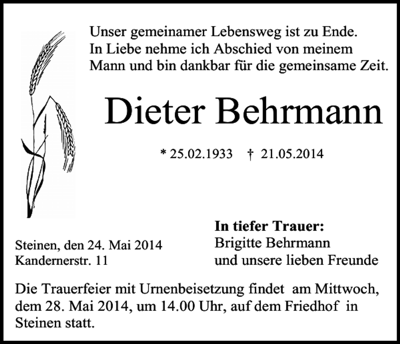 <p>Unser gemeinamer Lebensweg ist zu Ende.<br />In Liebe nehme ich Abschied von meinem<br />Mann und bin dankbar für die gemeinsame Zeit.</p><p>Dieter Behrmann<br />* 25.02.1933</p><p>Steinen, den 24. Mai 2014<br />Kandernerstr. 11</p><p>† 21.05.2014</p><p>In tiefer Trauer:<br />Brigitte Behrmann<br />und unsere lieben Freunde</p><p>Die Trauerfeier mit Urnenbeisetzung findet am Mittwoch,<br />dem 28. Mai 2014, um 14.00 Uhr, auf dem Friedhof in<br />Steinen statt.</p>