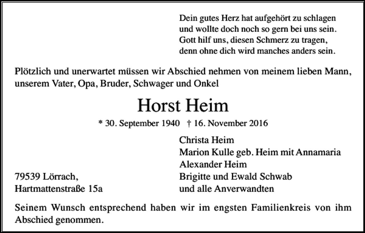 <p>Dein gutes Herz hat aufgehört zu schlagen<br />und wollte doch noch so gern bei uns sein.<br />Gott hilf uns, diesen Schmerz zu tragen,<br />denn ohne dich wird manches anders sein.</p><p>Plötzlich und unerwartet müssen wir Abschied nehmen von meinem lieben Mann,<br />unserem Vater, Opa, Bruder, Schwager und Onkel</p><p>Horst Heim<br />* 30. September 1940 † 16. November 2016</p><p>79539 Lörrach,<br />Hartmattenstraße 15a</p><p>Christa Heim<br />Marion Kulle geb. Heim mit Annamaria<br />Alexander Heim<br />Brigitte und Ewald Schwab<br />und alle Anverwandten</p><p>Seinem Wunsch entsprechend haben wir im engsten Familienkreis von ihm<br />Abschied genommen.</p>