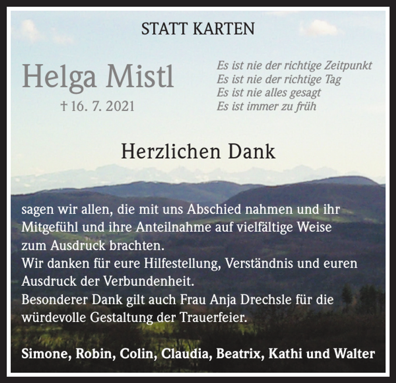 <p>STATT KARTEN</p><p>Helga Mistl<br />† 16. 7. 2021</p><p>Es ist nie der richtige Zeitpunkt<br />Es ist nie der richtige Tag<br />Es ist nie alles gesagt<br />Es ist immer zu früh</p><p>Herzlichen Dank<br />sagen wir allen, die mit uns Abschied nahmen und ihr<br />Mitgefühl und ihre Anteilnahme auf vielfältige Weise<br />zum Ausdruck brachten.<br />Wir danken für eure Hilfestellung, Verständnis und euren<br />Ausdruck der Verbundenheit.<br />Besonderer Dank gilt auch Frau Anja Drechsle für die<br />würdevolle Gestaltung der Trauerfeier.<br />Simone, Robin, Colin, Claudia, Beatrix, Kathi und Walter</p>