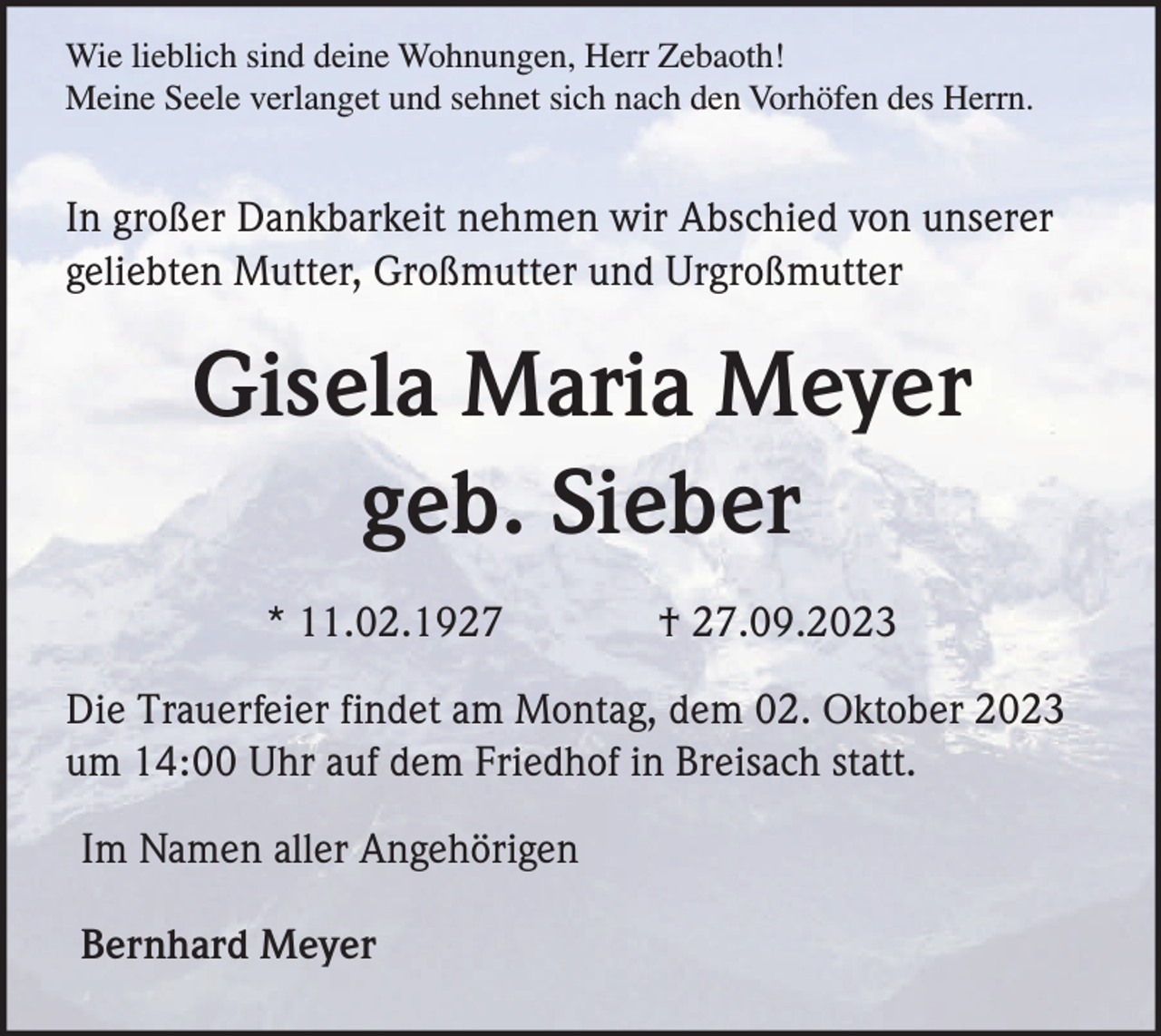 <p>Wie lieblich sind deine Wohnungen, Herr Zebaoth!<br />Meine Seele verlanget und sehnet sich nach den Vorhöfen des Herrn.</p><p>In großer Dankbarkeit nehmen wir Abschied von unserer<br />geliebten Mutter, Großmutter und Urgroßmutter</p><p>Gisela Maria Meyer<br />geb. Sieber<br />* 11.02.1927</p><p>† 27.09.2023</p><p>Die Trauerfeier findet am Montag, dem 02. Oktober 2023<br />um 14:00 Uhr auf dem Friedhof in Breisach statt.<br />Im Namen aller Angehörigen<br />Bernhard Meyer</p>