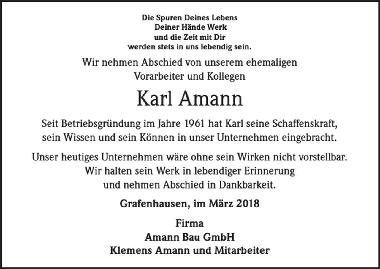 <p>Die Spuren Deines Lebens<br />Deiner Hände Werk<br />und die Zeit mit Dir<br />werden stets in uns lebendig sein.</p><p>Wir nehmen Abschied von unserem ehemaligen<br />Vorarbeiter und Kollegen</p><p>Karl Amann<br />Seit Betriebsgründung im Jahre 1961 hat Karl seine Schaffenskraft,<br />sein Wissen und sein Können in unser Unternehmen eingebracht.<br />Unser heutiges Unternehmen wäre ohne sein Wirken nicht vorstellbar.<br />Wir halten sein Werk in lebendiger Erinnerung<br />und nehmen Abschied in Dankbarkeit.<br />Grafenhausen, im März 2018<br />Firma<br />Amann Bau GmbH<br />Klemens Amann und Mitarbeiter</p>