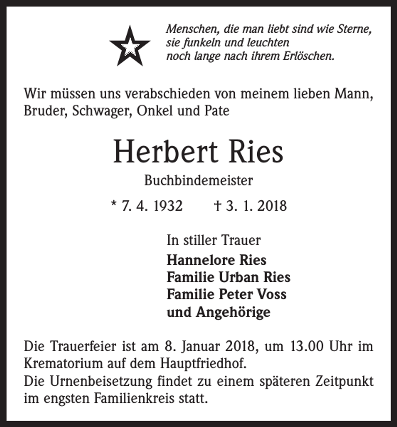 <p><br /></p><p>Menschen, die man liebt sind wie Sterne,<br />sie funkeln und leuchten<br />noch lange nach ihrem Erlöschen.</p><p>Wir müssen uns verabschieden von meinem lieben Mann,<br />Bruder, Schwager, Onkel und Pate</p><p>Herbert Ries<br />Buchbindemeister</p><p>* 7. 4. 1932 † 3. 1. 2018<br />In stiller Trauer<br />Hannelore Ries<br />Familie Urban Ries<br />Familie Peter Voss<br />und Angehörige<br />Die Trauerfeier ist am 8. Januar 2018, um 13.00 Uhr im<br />Krematorium auf dem Hauptfriedhof.<br />Die Urnenbeisetzung findet zu einem späteren Zeitpunkt<br />im engsten Familienkreis statt.</p>