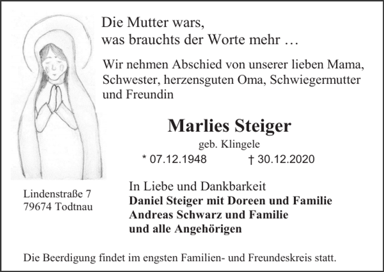<p>Die Mutter wars,<br />was brauchts der Worte mehr …<br />Wir nehmen Abschied von unserer lieben Mama,<br />Schwester, herzensguten Oma, Schwiegermutter<br />und Freundin</p><p>Marlies Steiger<br />geb. Klingele<br />* 07.12.1948<br />† 30.12.2020<br />Lindenstraße 9674 Todtnau</p><p>In Liebe und Dankbarkeit<br />Daniel Steiger mit Doreen und Familie<br />Andreas Schwarz und Familie<br />und alle Angehörigen</p><p>Die Beerdigung findet im engsten Familien- und Freundeskreis statt.</p>