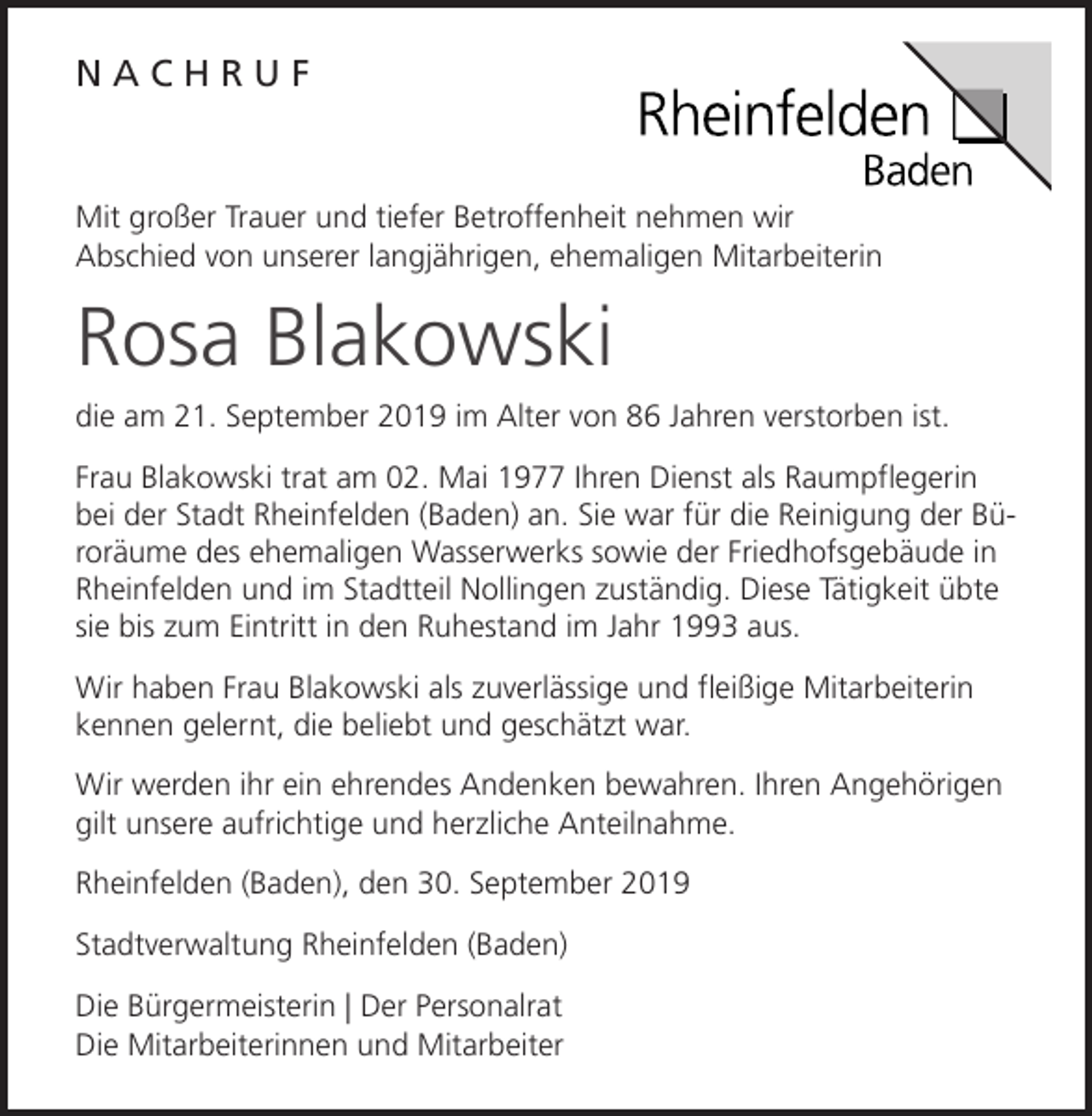 <p>NACHRUF</p><p>Mit großer Trauer und tiefer Betroffenheit nehmen wir<br />Abschied von unserer langjährigen, ehemaligen Mitarbeiterin</p><p>Rosa Blakowski<br />die am 21. September 2019 im Alter von 86 Jahren verstorben ist.<br />Frau Blakowski trat am 02. Mai 1977 Ihren Dienst als Raumpflegerin<br />bei der Stadt Rheinfelden (Baden) an. Sie war für die Reinigung der Büroräume des ehemaligen Wasserwerks sowie der Friedhofsgebäude in<br />Rheinfelden und im Stadtteil Nollingen zuständig. Diese Tätigkeit übte<br />sie bis zum Eintritt in den Ruhestand im Jahr 1993 aus.<br />Wir haben Frau Blakowski als zuverlässige und fleißige Mitarbeiterin<br />kennen gelernt, die beliebt und geschätzt war.<br />Wir werden ihr ein ehrendes Andenken bewahren. Ihren Angehörigen<br />gilt unsere aufrichtige und herzliche Anteilnahme.<br />Rheinfelden (Baden), den 30. September 2019<br />Stadtverwaltung Rheinfelden (Baden)<br />Die Bürgermeisterin | Der Personalrat<br />Die Mitarbeiterinnen und Mitarbeiter</p>