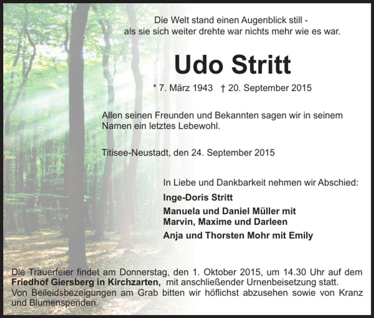 <p>Die Welt stand einen Augenblick still als sie sich weiter drehte war nichts mehr wie es war.</p><p>Udo Stritt</p><p>* 7. März 1943 † 20. September 2015<br />Allen seinen Freunden und Bekannten sagen wir in seinem<br />Namen ein letztes Lebewohl.<br />Titisee-Neustadt, den 24. September 2015<br />In Liebe und Dankbarkeit nehmen wir Abschied:<br />Inge-Doris Stritt<br />Manuela und Daniel Müller mit<br />Marvin, Maxime und Darleen<br />Anja und Thorsten Mohr mit Emily</p><p>Die Trauerfeier findet am Donnerstag, den 1. Oktober 2015, um 14.30 Uhr auf dem<br />Friedhof Giersberg in Kirchzarten, mit anschließender Urnenbeisetzung statt.<br />Von Beileidsbezeigungen am Grab bitten wir höflichst abzusehen sowie von Kranz<br />und Blumenspenden.</p>