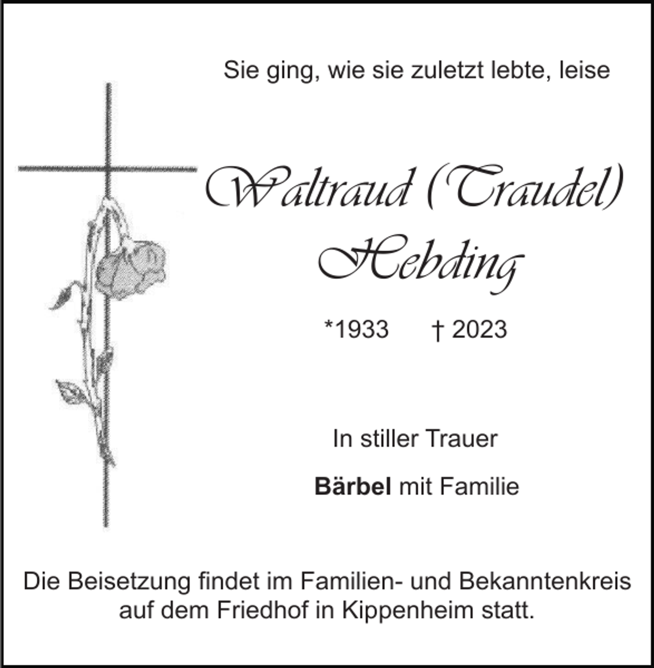 <p>Sie ging, wie sie zuletzt lebte, leise</p><p>Waltraud (Traudel)<br />Hebding<br />*1933</p><p>† 2023</p><p>In stiller Trauer<br />Bärbel mit Familie</p><p>Die Beisetzung findet im Familien- und Bekanntenkreis<br />auf dem Friedhof in Kippenheim statt.</p>