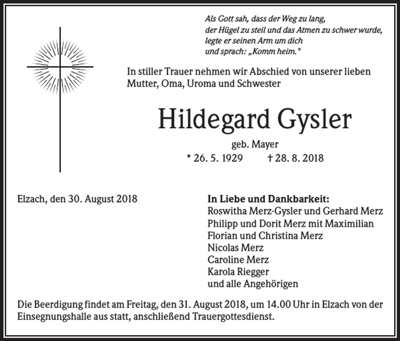 <p>Als Gott sah, dass der Weg zu lang,<br />der Hügel zu steil und das Atmen zu schwer wurde,<br />legte er seinen Arm um dich<br />und sprach: „Komm heim."</p><p>In stiller Trauer nehmen wir Abschied von unserer lieben<br />Mutter, Oma, Uroma und Schwester</p><p>Hildegard Gysler<br />geb. Mayer<br />* 26. 5. 1929<br />† 28. 8. 2018</p><p>Elzach, den 30. August 2018</p><p>In Liebe und Dankbarkeit:<br />Roswitha Merz-Gysler und Gerhard Merz<br />Philipp und Dorit Merz mit Maximilian<br />Florian und Christina Merz<br />Nicolas Merz<br />Caroline Merz<br />Karola Riegger<br />und alle Angehörigen</p><p>Die Beerdigung findet am Freitag, den 31. August 2018, um 14.00 Uhr in Elzach von der<br />Einsegnungshalle aus statt, anschließend Trauergottesdienst.</p>