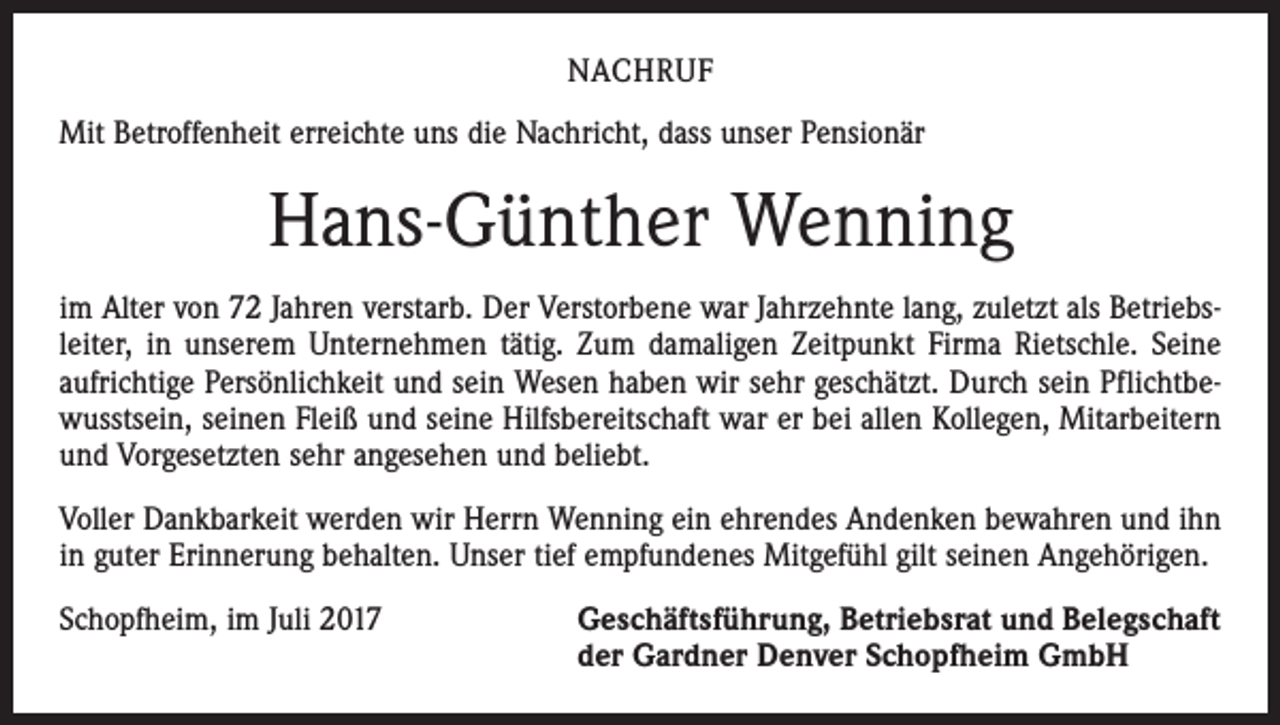 <p>NACHRUF<br />Mit Betroffenheit erreichte uns die Nachricht, dass unser Pensionär</p><p>Hans-Günther Wenning<br />im Alter von 72 Jahren verstarb. Der Verstorbene war Jahrzehnte lang, zuletzt als Betriebsleiter, in unserem Unternehmen tätig. Zum damaligen Zeitpunkt Firma Rietschle. Seine<br />aufrichtige Persönlichkeit und sein Wesen haben wir sehr geschätzt. Durch sein Pflichtbewusstsein, seinen Fleiß und seine Hilfsbereitschaft war er bei allen Kollegen, Mitarbeitern<br />und Vorgesetzten sehr angesehen und beliebt.<br />Voller Dankbarkeit werden wir Herrn Wenning ein ehrendes Andenken bewahren und ihn<br />in guter Erinnerung behalten. Unser tief empfundenes Mitgefühl gilt seinen Angehörigen.<br />Schopfheim, im Juli 2017 Geschäftsführung, Betriebsrat und Belegschaft<br />der Gardner Denver Schopfheim GmbH</p>
