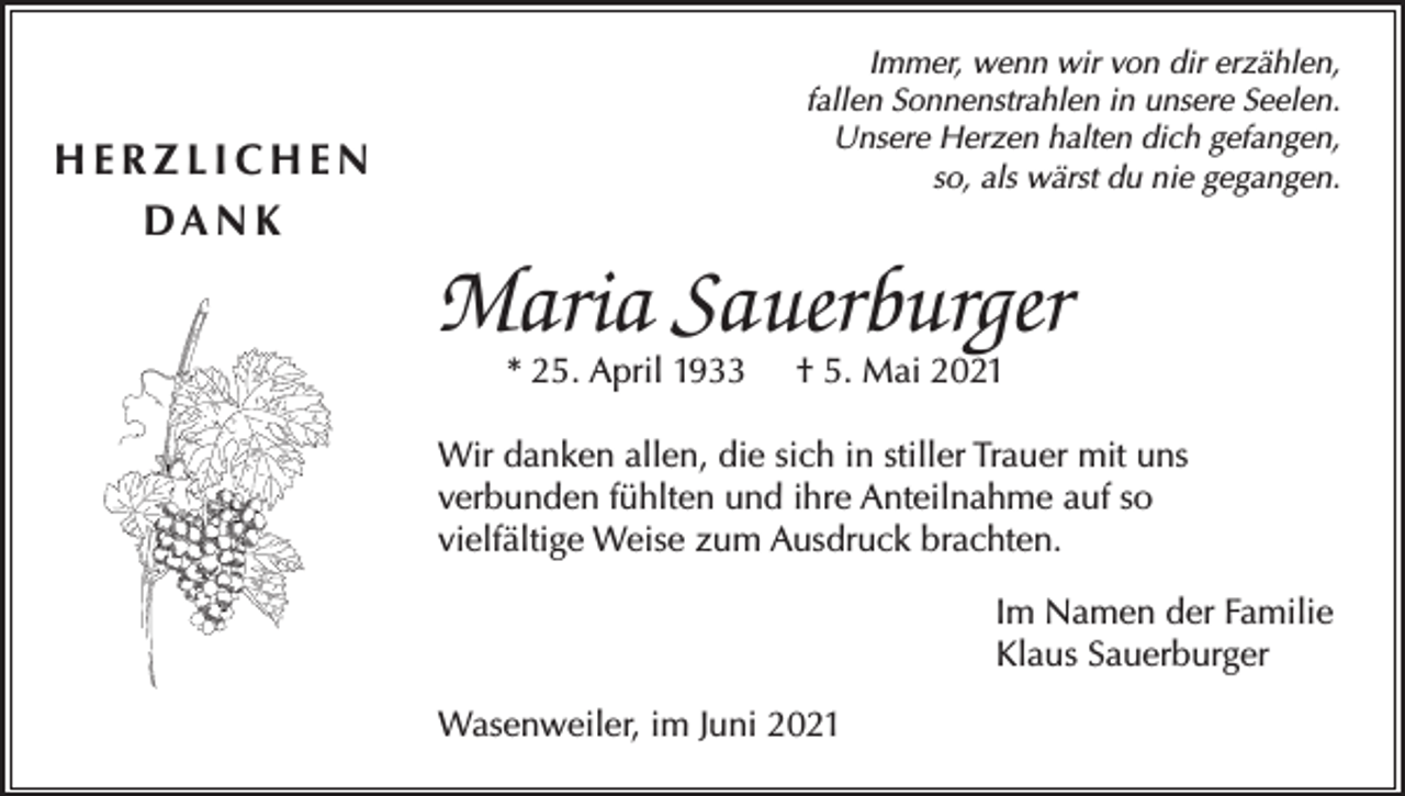 <p>Immer, wenn wir von dir erzählen,<br />fallen Sonnenstrahlen in unsere Seelen.<br />Unsere Herzen halten dich gefangen,<br />so, als wärst du nie gegangen.</p><p>HERZLICHEN<br />DA N K</p><p>Maria Sauerburger<br />* 25. April 1933</p><p>† 5. Mai 2021</p><p>Wir danken allen, die sich in stiller Trauer mit uns<br />verbunden fühlten und ihre Anteilnahme auf so<br />vielfältige Weise zum Ausdruck brachten.<br />Im Namen der Familie<br />Klaus Sauerburger<br />Wasenweiler, im Juni 2021</p>