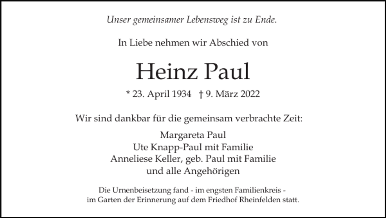 <p>Unser gemeinsamer Lebensweg ist zu Ende.<br />In Liebe nehmen wir Abschied von</p><p>Heinz Paul<br />* 23. April 1934 † 9. März 2022<br />Wir sind dankbar für die gemeinsam verbrachte Zeit:<br />Margareta Paul<br />Ute Knapp-Paul mit Familie<br />Anneliese Keller, geb. Paul mit Familie<br />und alle Angehörigen<br />Die Urnenbeisetzung fand - im engsten Familienkreis im Garten der Erinnerung auf dem Friedhof Rheinfelden statt.</p>