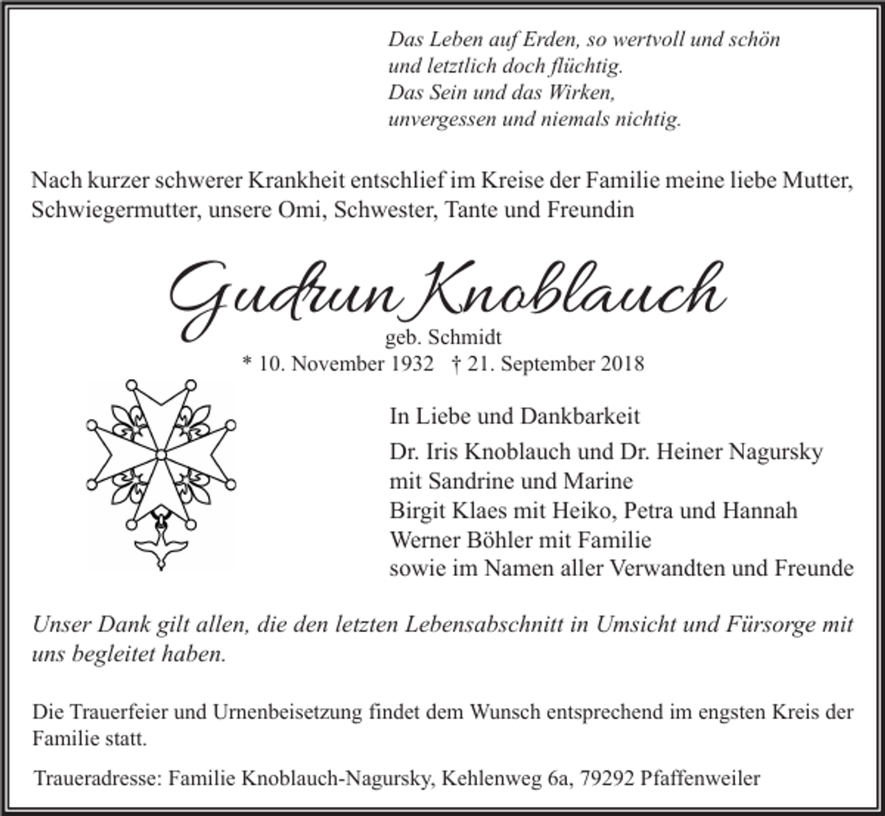 <p>Das Leben auf Erden, so wertvoll und schön<br />und letztlich doch flüchtig.<br />Das Sein und das Wirken,<br />unvergessen und niemals nichtig.</p><p>Nach kurzer schwerer Krankheit entschlief im Kreise der Familie meine liebe Mutter,<br />Schwiegermutter, unsere Omi, Schwester, Tante und Freundin</p><p>Gudrun Knoblauch<br />geb. Schmidt<br />* 10. November 1932 † 21. September 2018</p><p>In Liebe und Dankbarkeit<br />Dr. Iris Knoblauch und Dr. Heiner Nagursky<br />mit Sandrine und Marine<br />Birgit Klaes mit Heiko, Petra und Hannah<br />Werner Böhler mit Familie<br />sowie im Namen aller Verwandten und Freunde<br />Unser Dank gilt allen, die den letzten Lebensabschnitt in Umsicht und Fürsorge mit<br />uns begleitet haben.<br />Die Trauerfeier und Urnenbeisetzung findet dem Wunsch entsprechend im engsten Kreis der<br />Familie statt.<br />Traueradresse: Familie Knoblauch-Nagursky, Kehlenweg 6a, 79292 Pfaffenweiler</p>