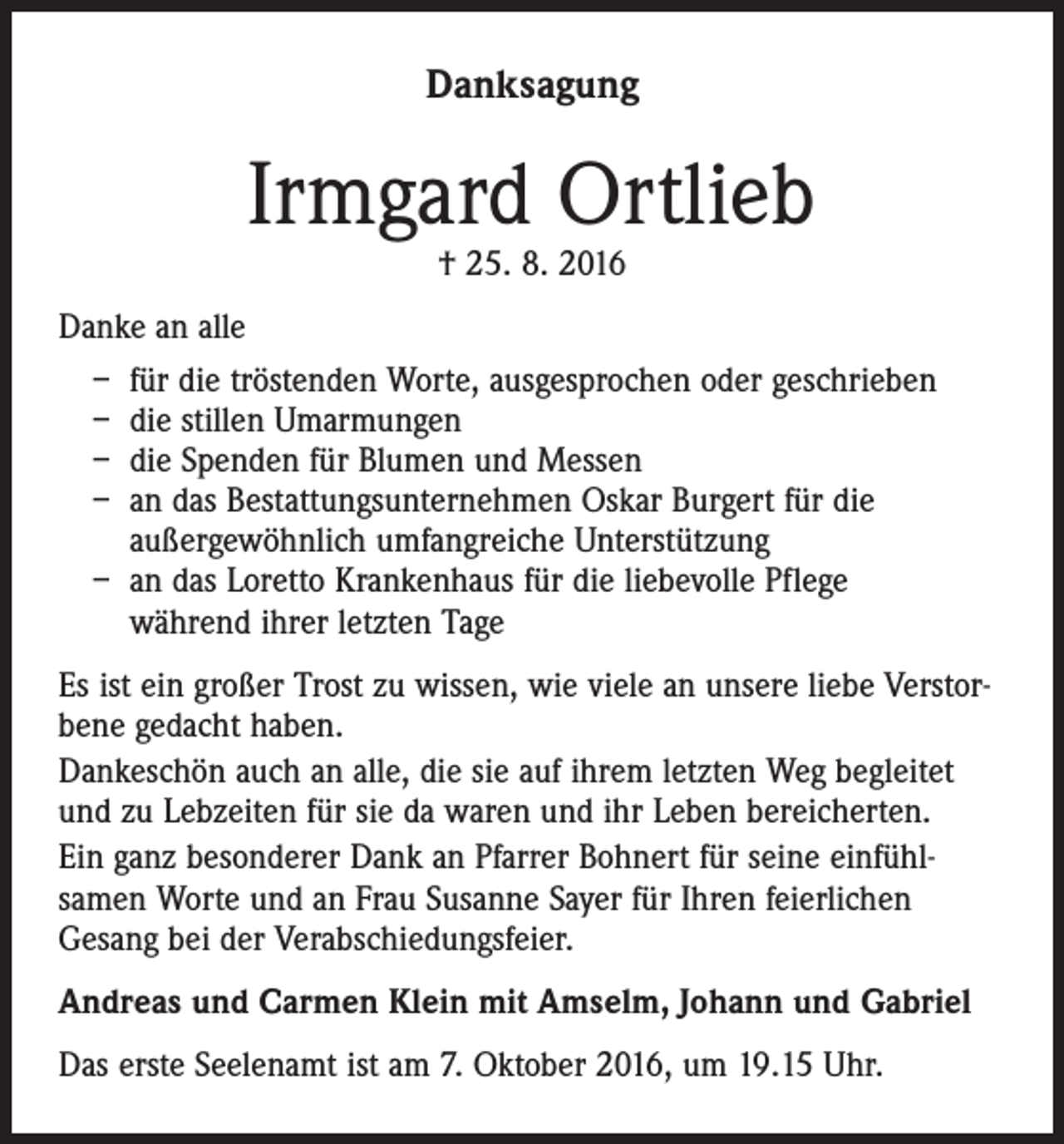 <p>Danksagung</p><p>Irmgard Ortlieb<br />† 25. 8. 2016</p><p>Danke an alle<br />– für die tröstenden Worte, ausgesprochen oder geschrieben<br />– die stillen Umarmungen<br />– die Spenden für Blumen und Messen<br />– an das Bestattungsunternehmen Oskar Burgert für die<br />außergewöhnlich umfangreiche Unterstützung<br />– an das Loretto Krankenhaus für die liebevolle Pflege<br />während ihrer letzten Tage<br />Es ist ein großer Trost zu wissen, wie viele an unsere liebe Verstorbene gedacht haben.<br />Dankeschön auch an alle, die sie auf ihrem letzten Weg begleitet<br />und zu Lebzeiten für sie da waren und ihr Leben bereicherten.<br />Ein ganz besonderer Dank an Pfarrer Bohnert für seine einfühlsamen Worte und an Frau Susanne Sayer für Ihren feierlichen<br />Gesang bei der Verabschiedungsfeier.<br />Andreas und Carmen Klein mit Amselm, Johann und Gabriel<br />Das erste Seelenamt ist am 7. Oktober 2016, um 19.15 Uhr.</p>